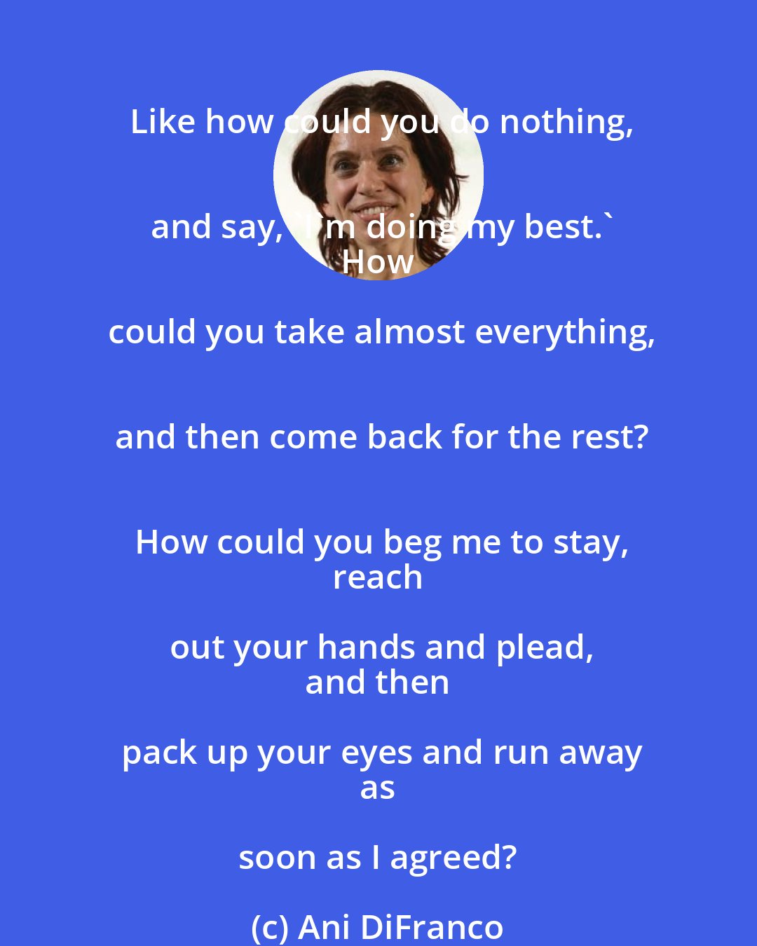 Ani DiFranco: Like how could you do nothing,
 and say, 'I'm doing my best.'
 How could you take almost everything,
 and then come back for the rest?
 How could you beg me to stay,
 reach out your hands and plead,
 and then pack up your eyes and run away
 as soon as I agreed?