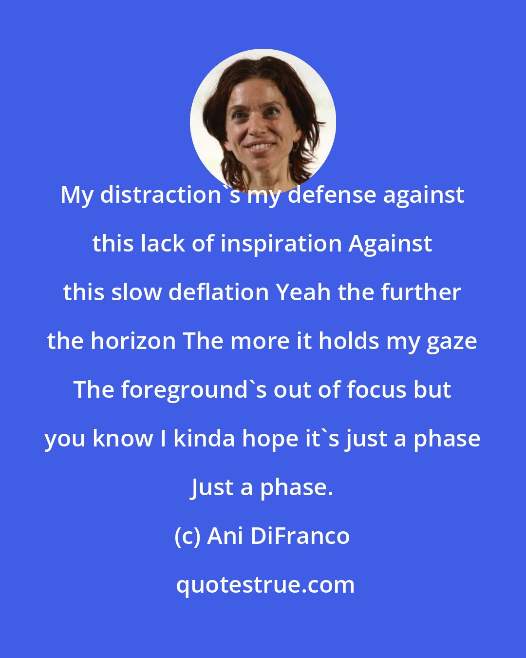 Ani DiFranco: My distraction's my defense against this lack of inspiration Against this slow deflation Yeah the further the horizon The more it holds my gaze The foreground's out of focus but you know I kinda hope it's just a phase Just a phase.