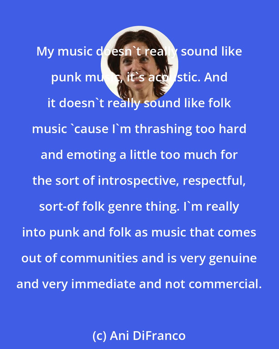 Ani DiFranco: My music doesn't really sound like punk music, it's acoustic. And it doesn't really sound like folk music 'cause I'm thrashing too hard and emoting a little too much for the sort of introspective, respectful, sort-of folk genre thing. I'm really into punk and folk as music that comes out of communities and is very genuine and very immediate and not commercial.