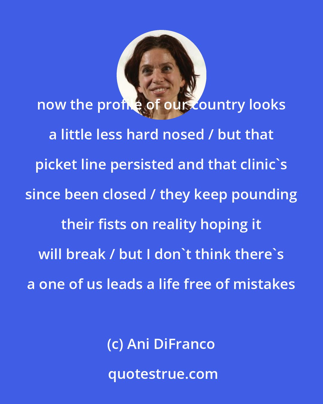 Ani DiFranco: now the profile of our country looks a little less hard nosed / but that picket line persisted and that clinic's since been closed / they keep pounding their fists on reality hoping it will break / but I don't think there's a one of us leads a life free of mistakes