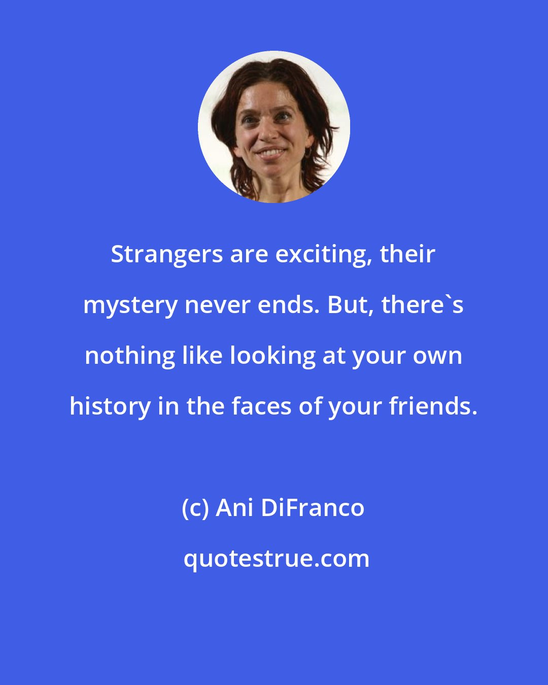 Ani DiFranco: Strangers are exciting, their mystery never ends. But, there's nothing like looking at your own history in the faces of your friends.