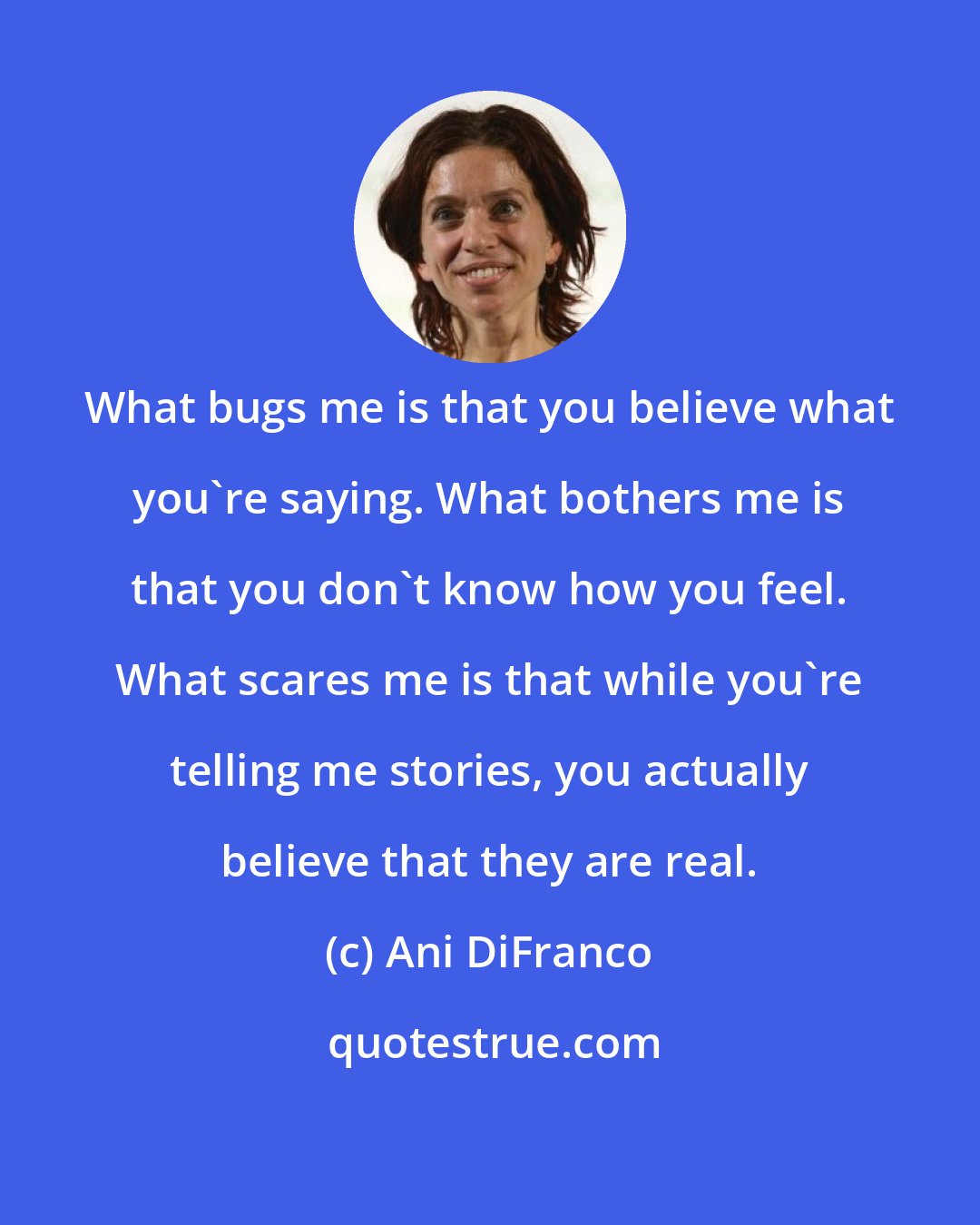 Ani DiFranco: What bugs me is that you believe what you're saying. What bothers me is that you don't know how you feel. What scares me is that while you're telling me stories, you actually believe that they are real.