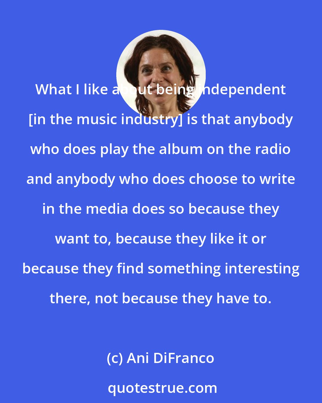 Ani DiFranco: What I like about being independent [in the music industry] is that anybody who does play the album on the radio and anybody who does choose to write in the media does so because they want to, because they like it or because they find something interesting there, not because they have to.