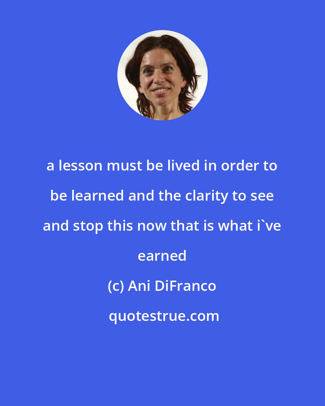 Ani DiFranco: a lesson must be lived in order to be learned and the clarity to see and stop this now that is what i've earned