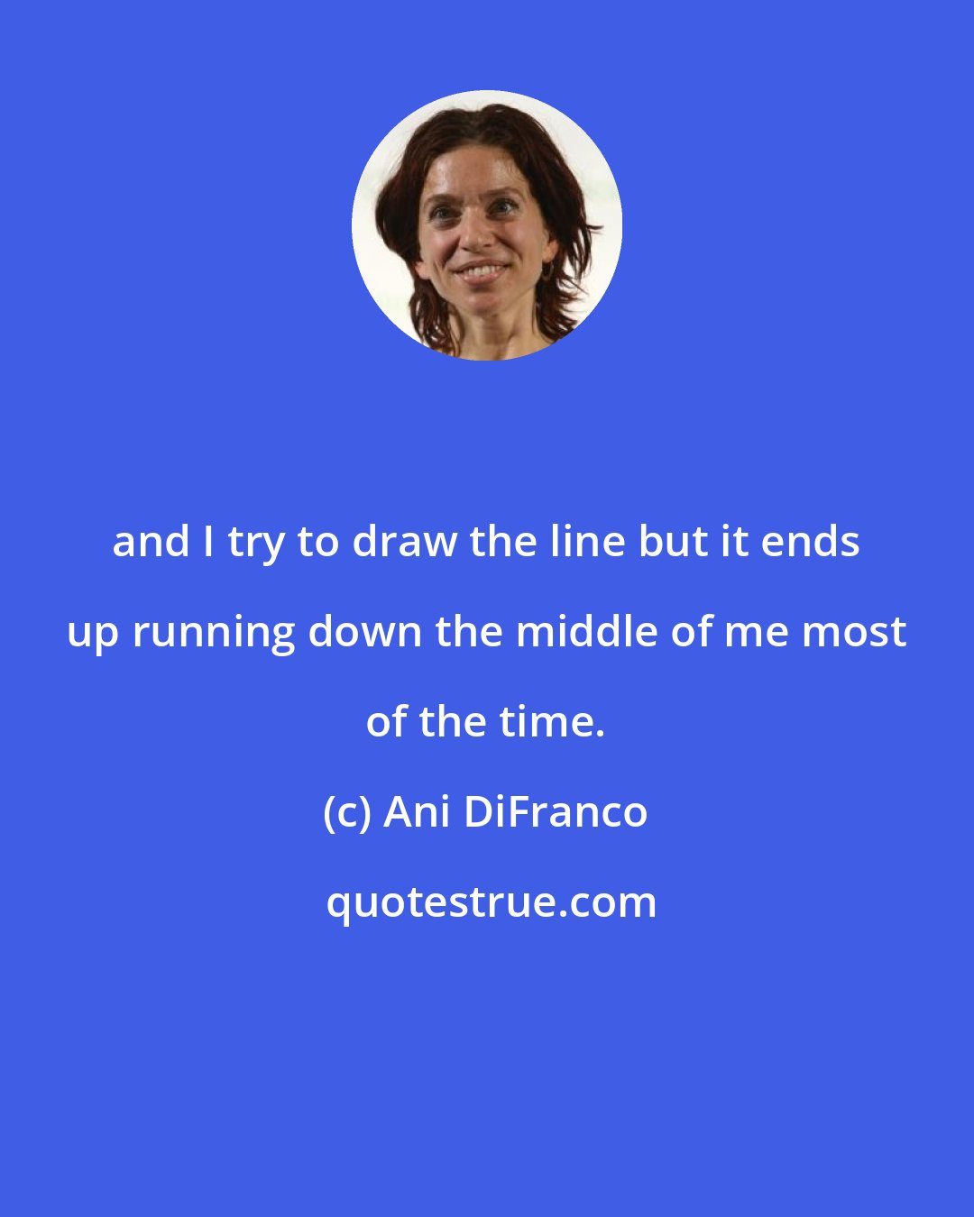 Ani DiFranco: and I try to draw the line but it ends up running down the middle of me most of the time.