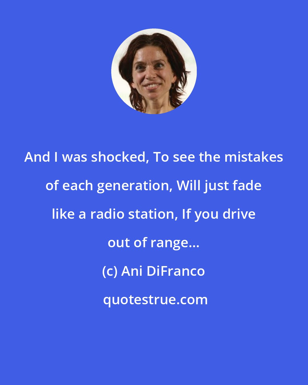 Ani DiFranco: And I was shocked, To see the mistakes of each generation, Will just fade like a radio station, If you drive out of range...