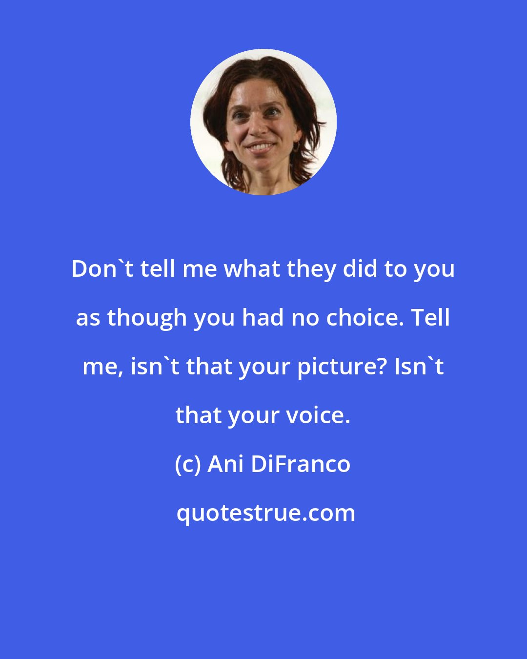 Ani DiFranco: Don't tell me what they did to you as though you had no choice. Tell me, isn't that your picture? Isn't that your voice.