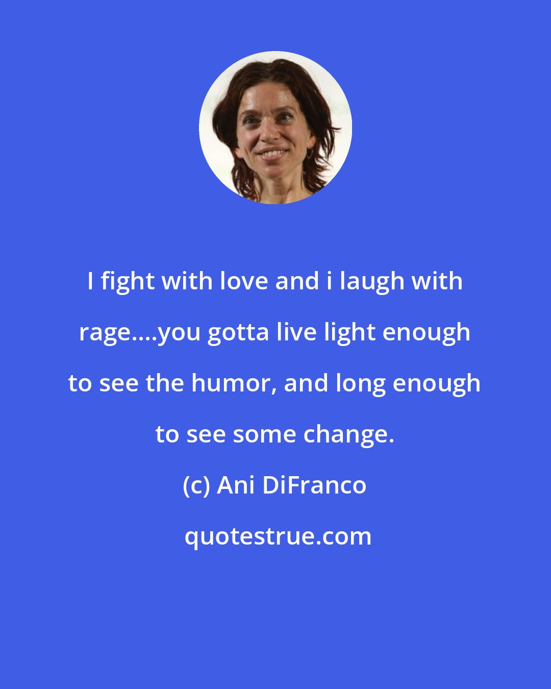 Ani DiFranco: I fight with love and i laugh with rage....you gotta live light enough to see the humor, and long enough to see some change.