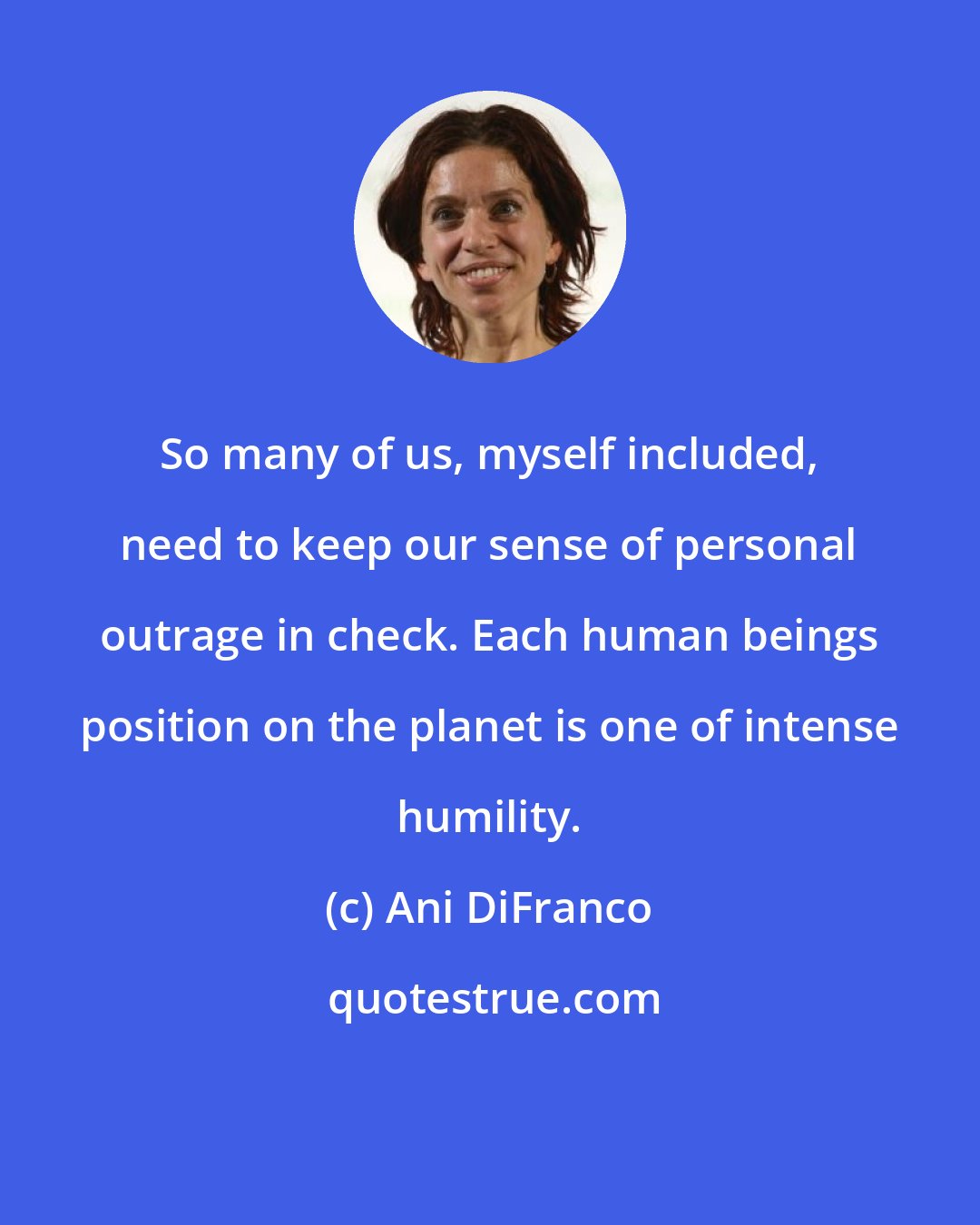 Ani DiFranco: So many of us, myself included, need to keep our sense of personal outrage in check. Each human beings position on the planet is one of intense humility.