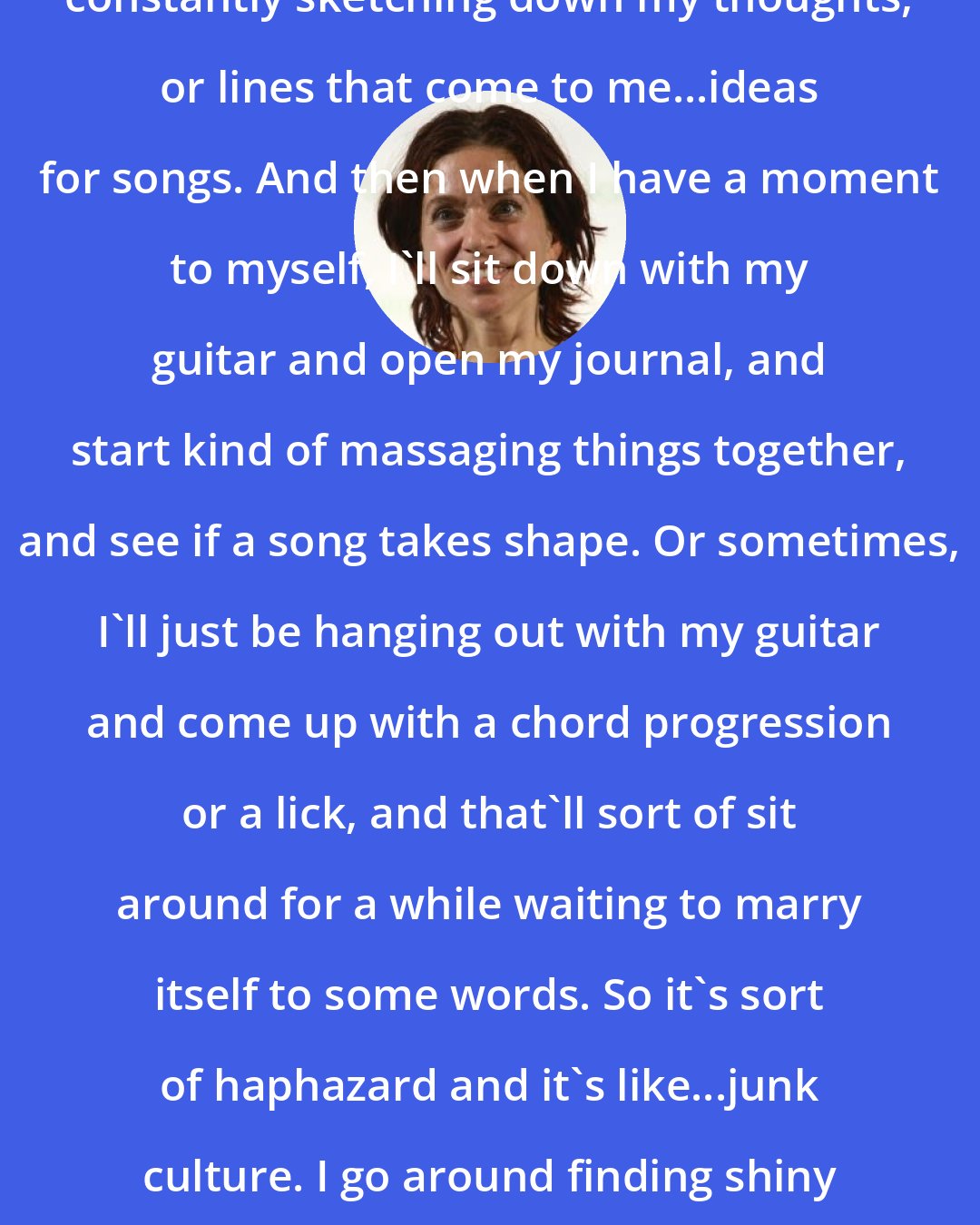 Ani DiFranco: These days I keep a journal, so I'm constantly sketching down my thoughts, or lines that come to me...ideas for songs. And then when I have a moment to myself, I'll sit down with my guitar and open my journal, and start kind of massaging things together, and see if a song takes shape. Or sometimes, I'll just be hanging out with my guitar and come up with a chord progression or a lick, and that'll sort of sit around for a while waiting to marry itself to some words. So it's sort of haphazard and it's like...junk culture. I go around finding shiny objects and I glue them together laughs.