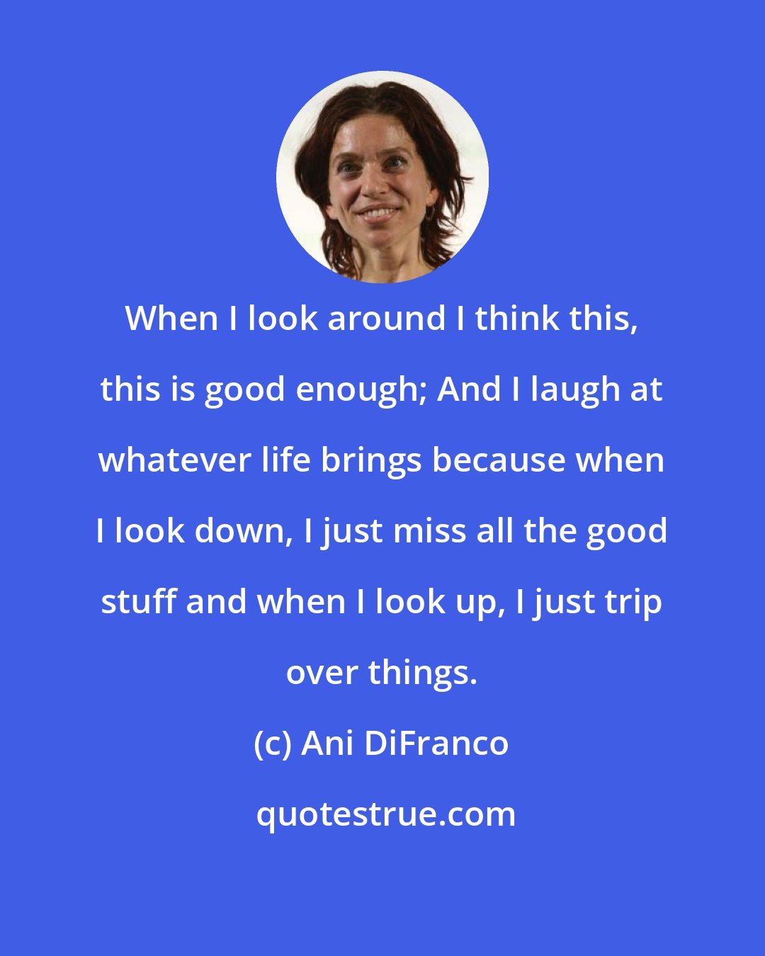 Ani DiFranco: When I look around I think this, this is good enough; And I laugh at whatever life brings because when I look down, I just miss all the good stuff and when I look up, I just trip over things.