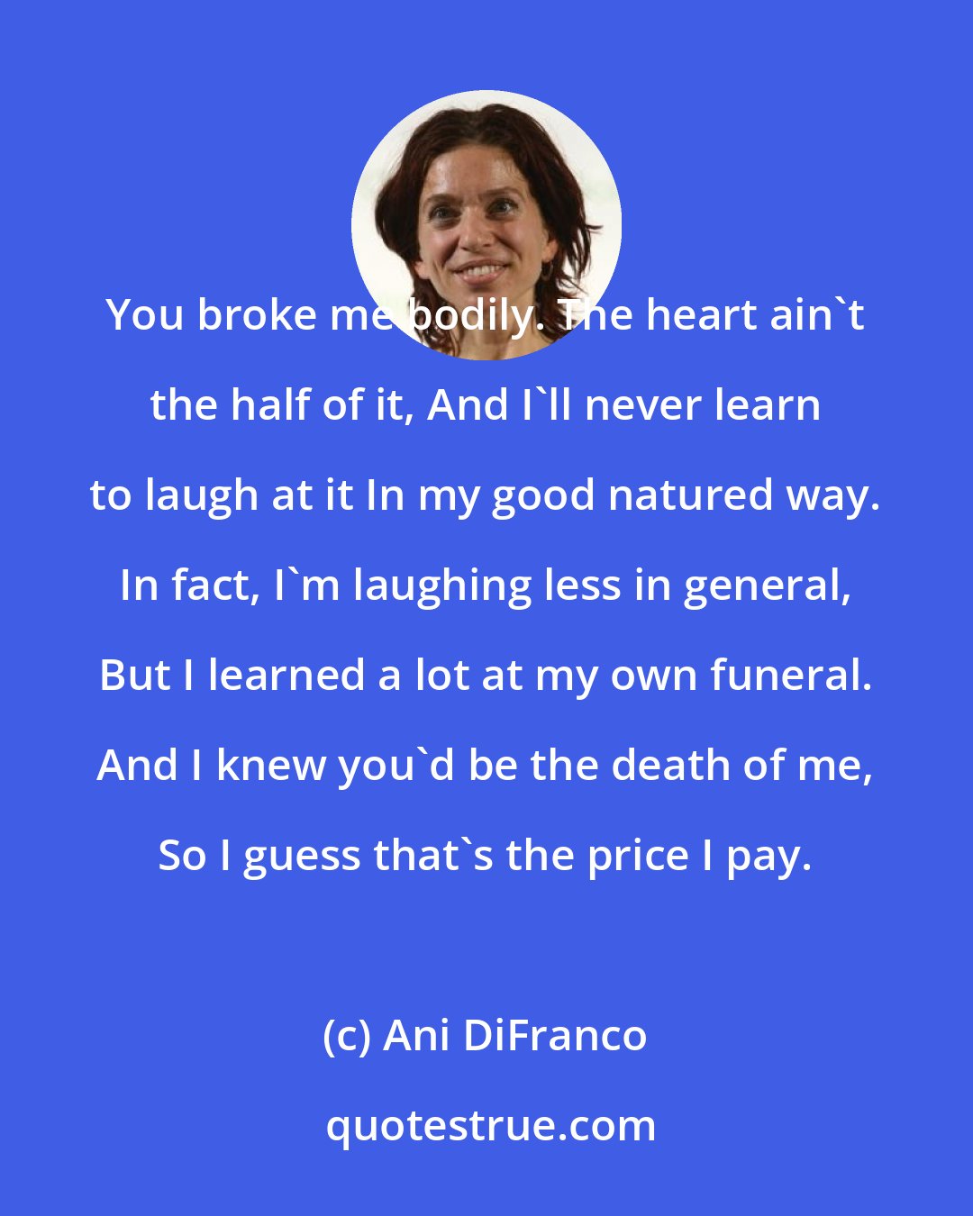 Ani DiFranco: You broke me bodily. The heart ain't the half of it, And I'll never learn to laugh at it In my good natured way. In fact, I'm laughing less in general, But I learned a lot at my own funeral. And I knew you'd be the death of me, So I guess that's the price I pay.