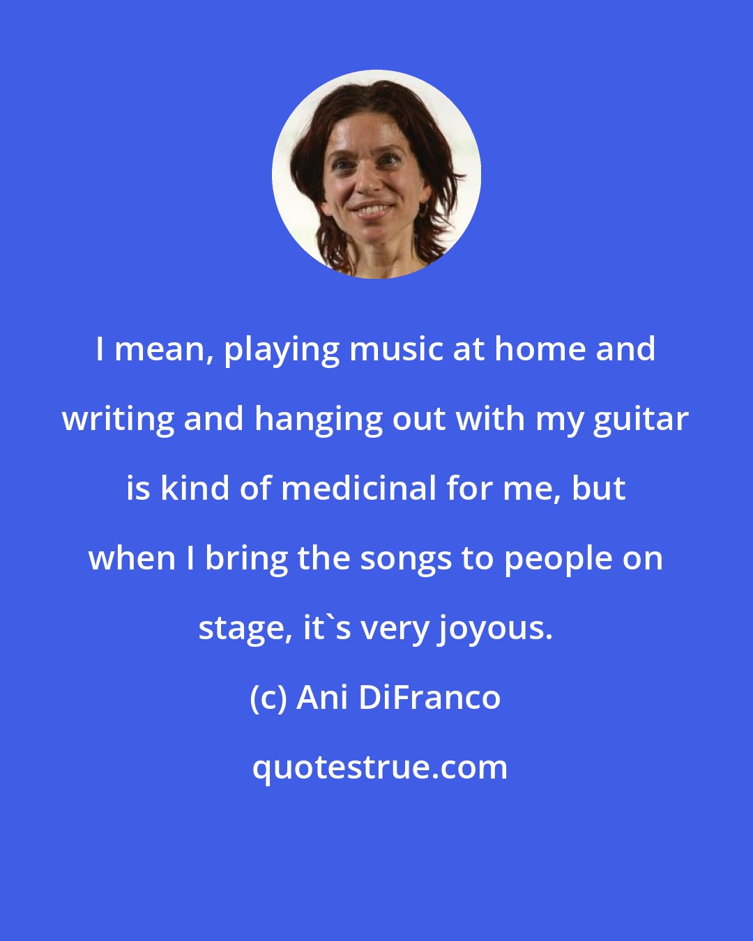 Ani DiFranco: I mean, playing music at home and writing and hanging out with my guitar is kind of medicinal for me, but when I bring the songs to people on stage, it's very joyous.