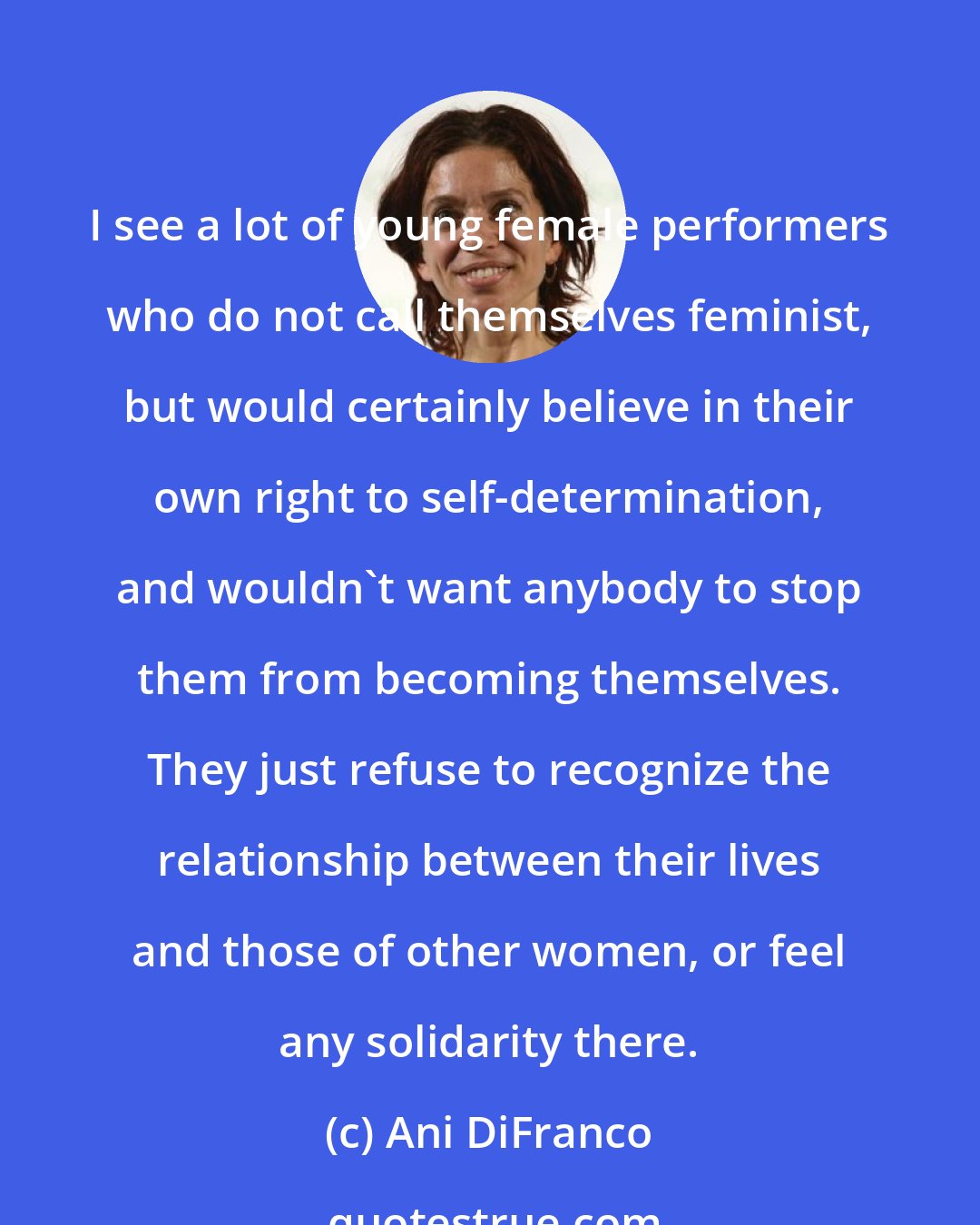 Ani DiFranco: I see a lot of young female performers who do not call themselves feminist, but would certainly believe in their own right to self-determination, and wouldn't want anybody to stop them from becoming themselves. They just refuse to recognize the relationship between their lives and those of other women, or feel any solidarity there.