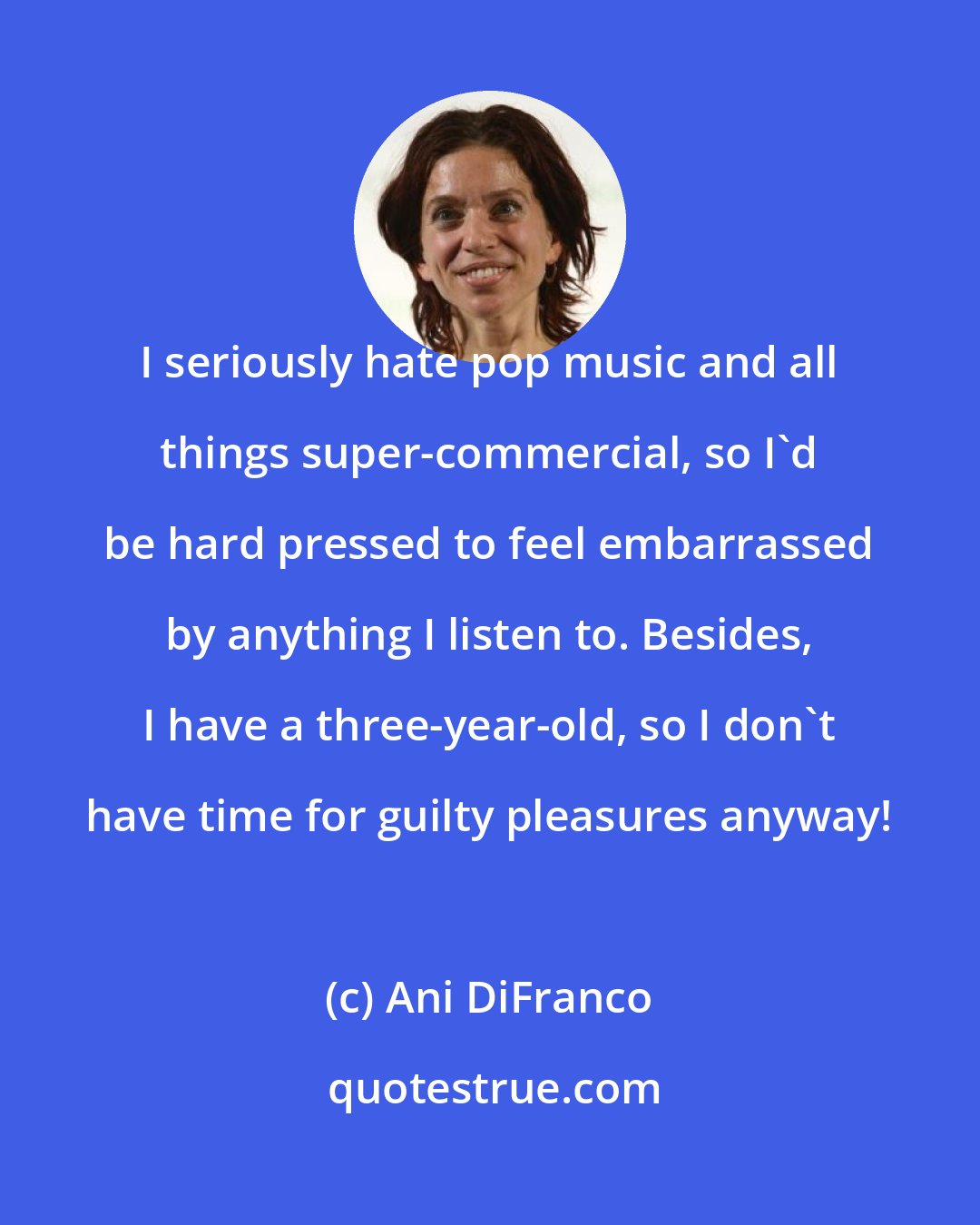 Ani DiFranco: I seriously hate pop music and all things super-commercial, so I'd be hard pressed to feel embarrassed by anything I listen to. Besides, I have a three-year-old, so I don't have time for guilty pleasures anyway!