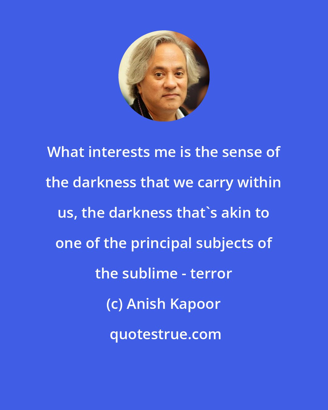 Anish Kapoor: What interests me is the sense of the darkness that we carry within us, the darkness that's akin to one of the principal subjects of the sublime - terror