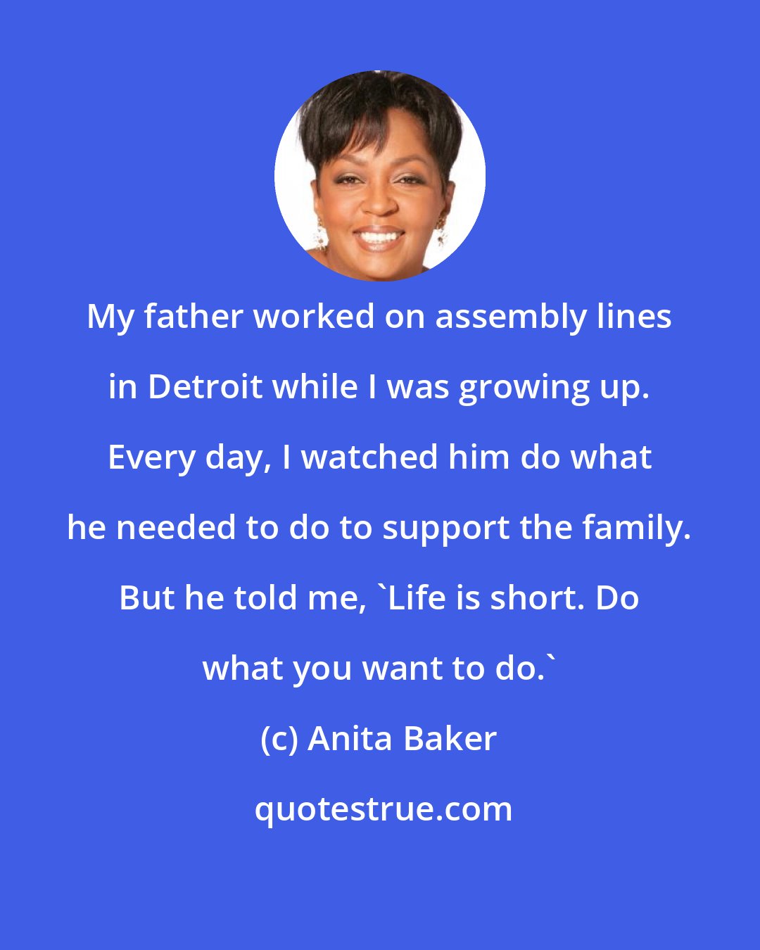 Anita Baker: My father worked on assembly lines in Detroit while I was growing up. Every day, I watched him do what he needed to do to support the family. But he told me, 'Life is short. Do what you want to do.'