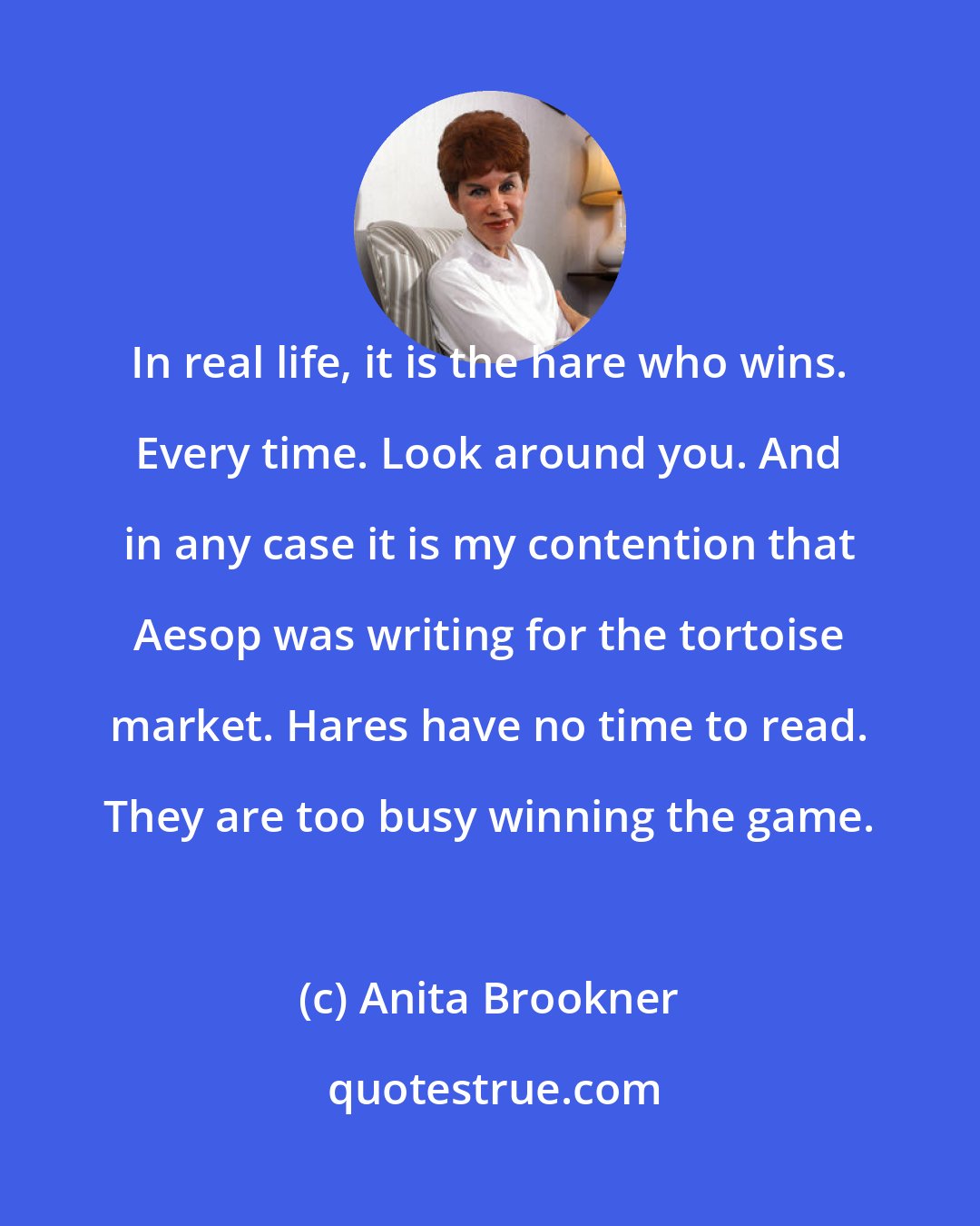Anita Brookner: In real life, it is the hare who wins. Every time. Look around you. And in any case it is my contention that Aesop was writing for the tortoise market. Hares have no time to read. They are too busy winning the game.