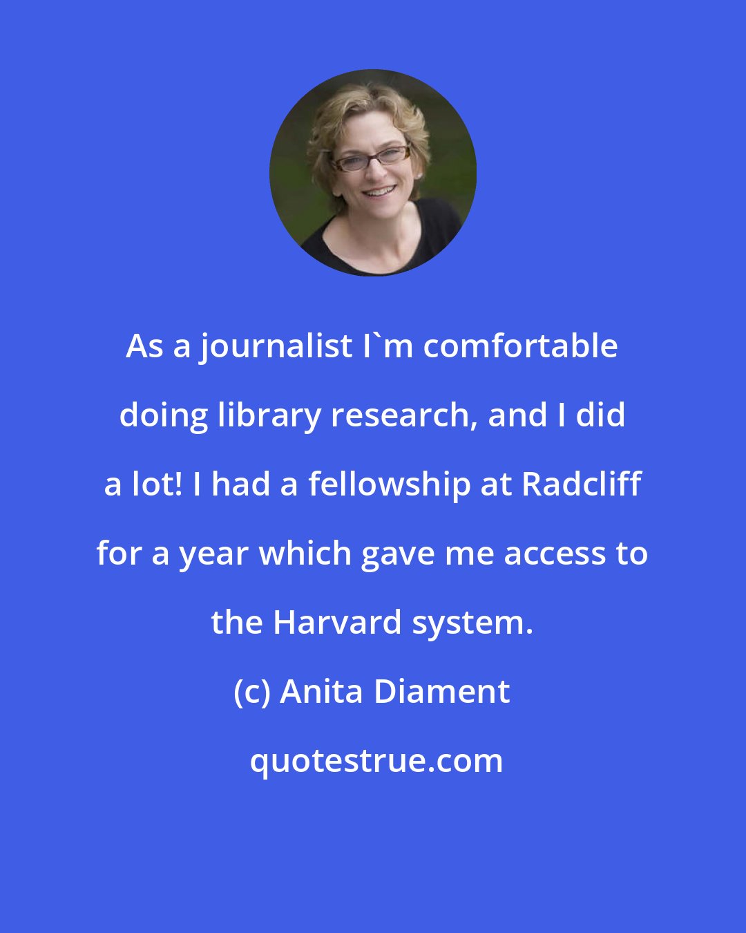 Anita Diament: As a journalist I'm comfortable doing library research, and I did a lot! I had a fellowship at Radcliff for a year which gave me access to the Harvard system.