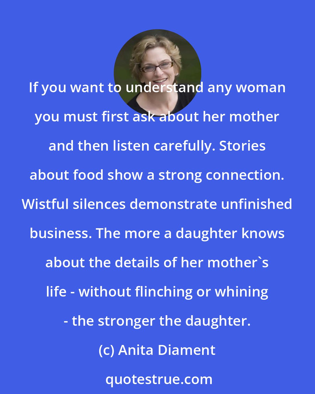 Anita Diament: If you want to understand any woman you must first ask about her mother and then listen carefully. Stories about food show a strong connection. Wistful silences demonstrate unfinished business. The more a daughter knows about the details of her mother's life - without flinching or whining - the stronger the daughter.