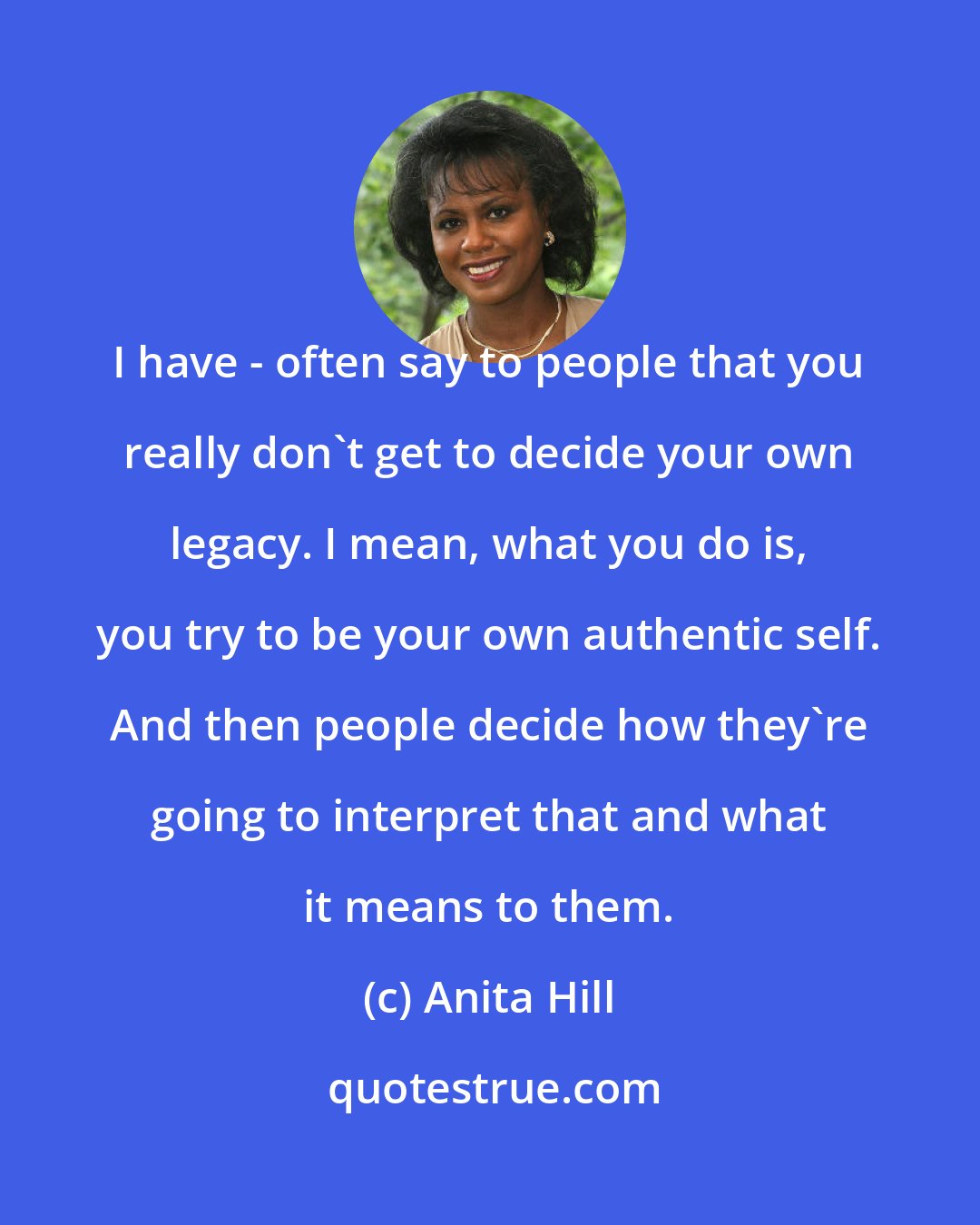 Anita Hill: I have - often say to people that you really don't get to decide your own legacy. I mean, what you do is, you try to be your own authentic self. And then people decide how they're going to interpret that and what it means to them.