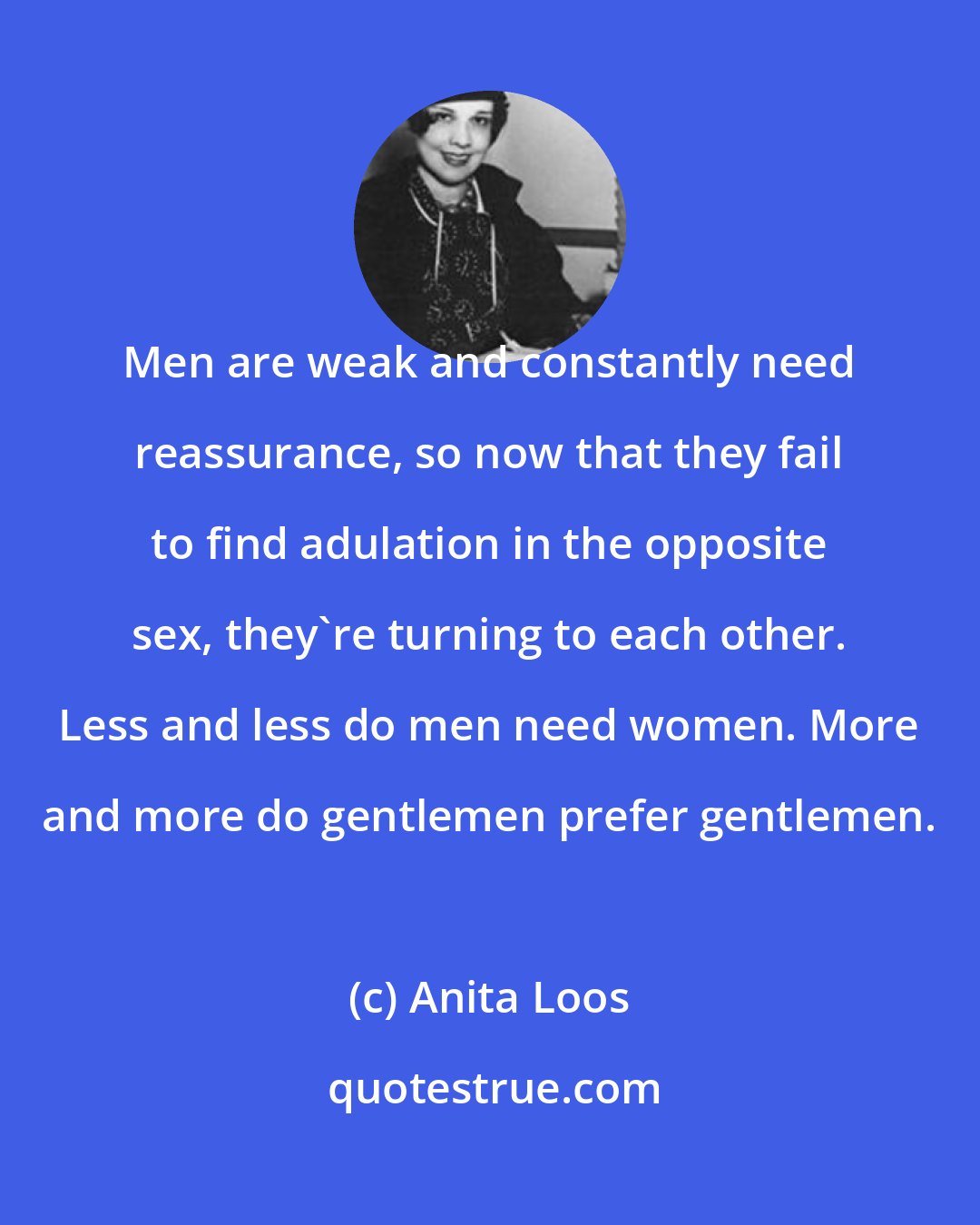 Anita Loos: Men are weak and constantly need reassurance, so now that they fail to find adulation in the opposite sex, they're turning to each other. Less and less do men need women. More and more do gentlemen prefer gentlemen.