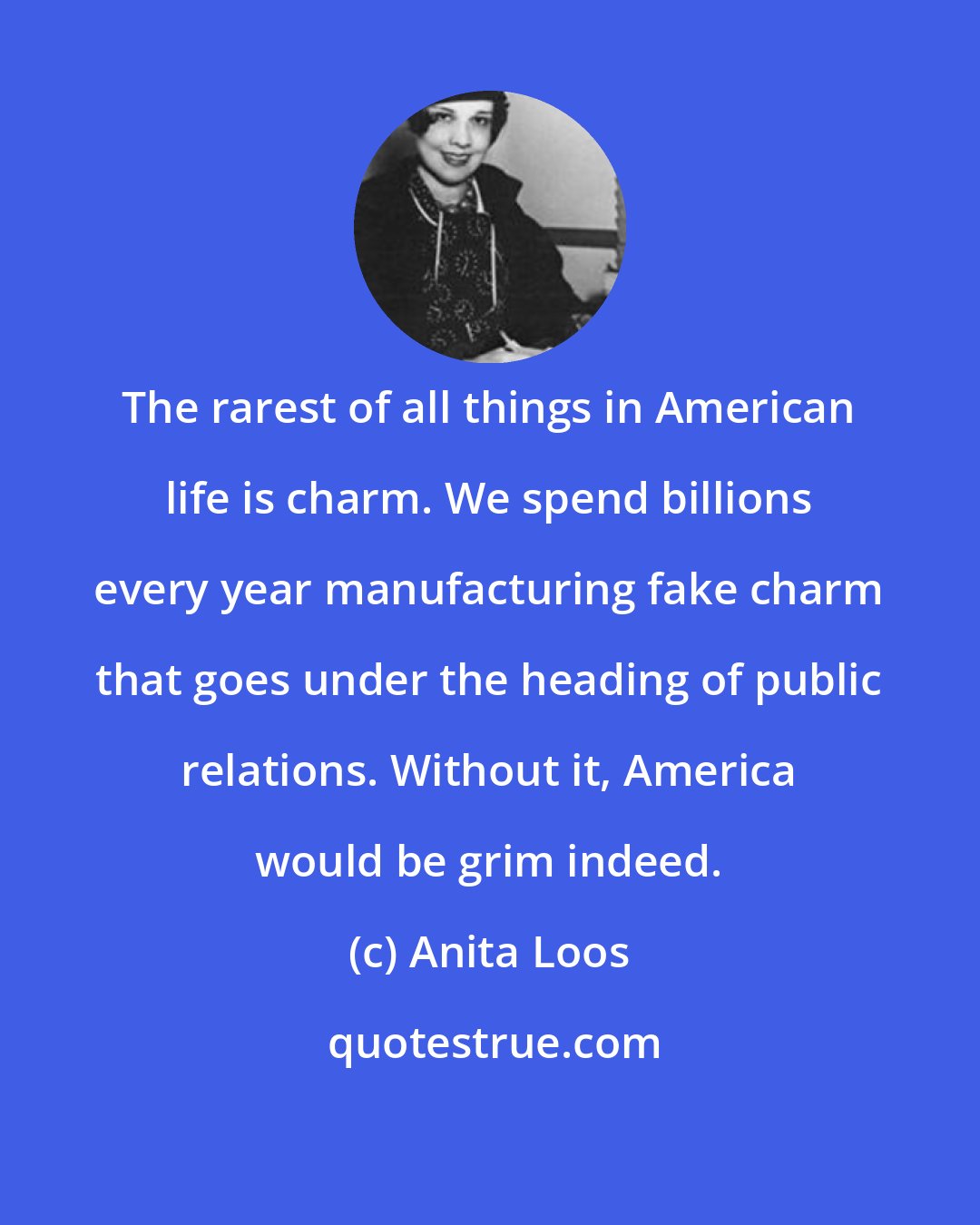 Anita Loos: The rarest of all things in American life is charm. We spend billions every year manufacturing fake charm that goes under the heading of public relations. Without it, America would be grim indeed.