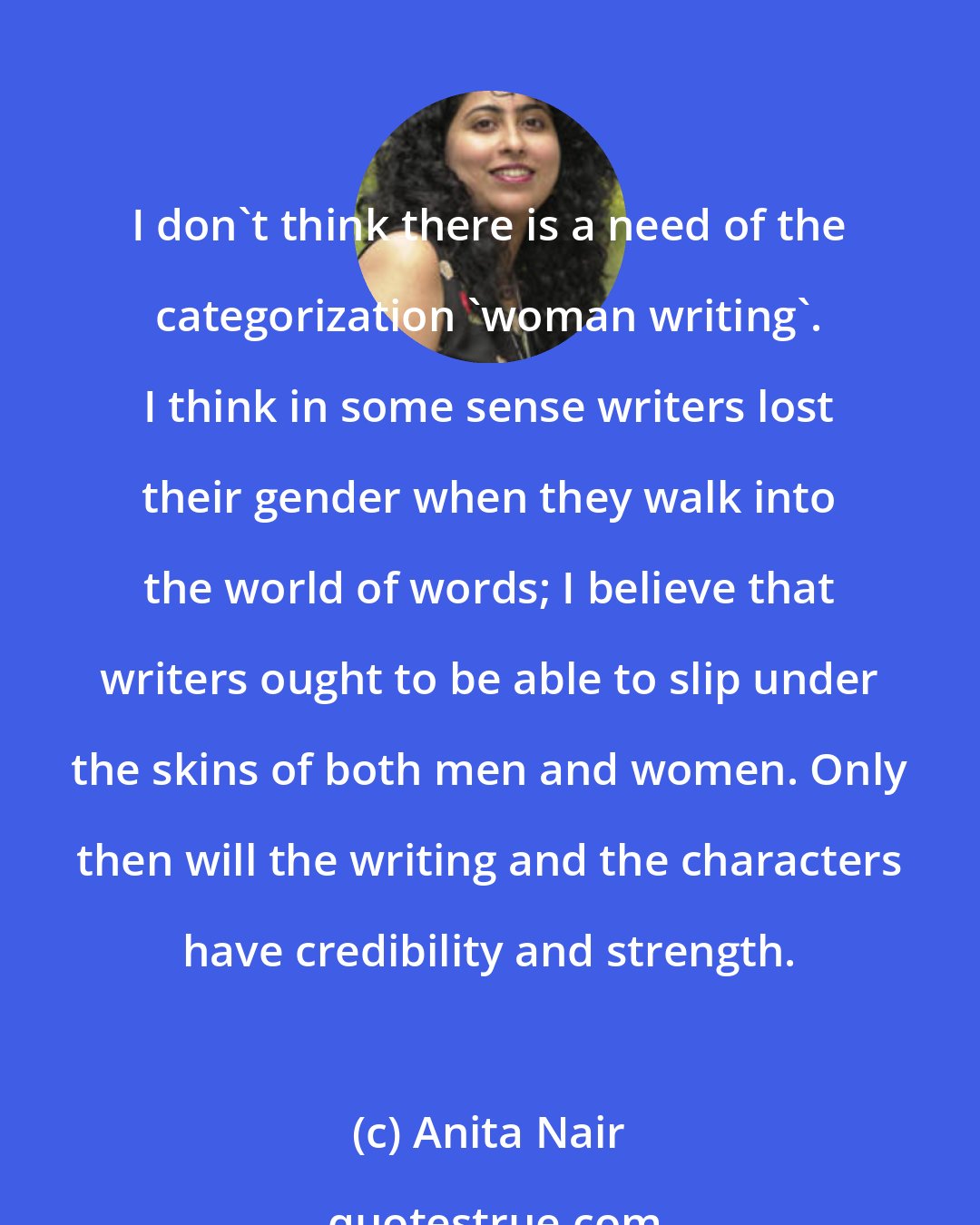 Anita Nair: I don't think there is a need of the categorization 'woman writing'. I think in some sense writers lost their gender when they walk into the world of words; I believe that writers ought to be able to slip under the skins of both men and women. Only then will the writing and the characters have credibility and strength.