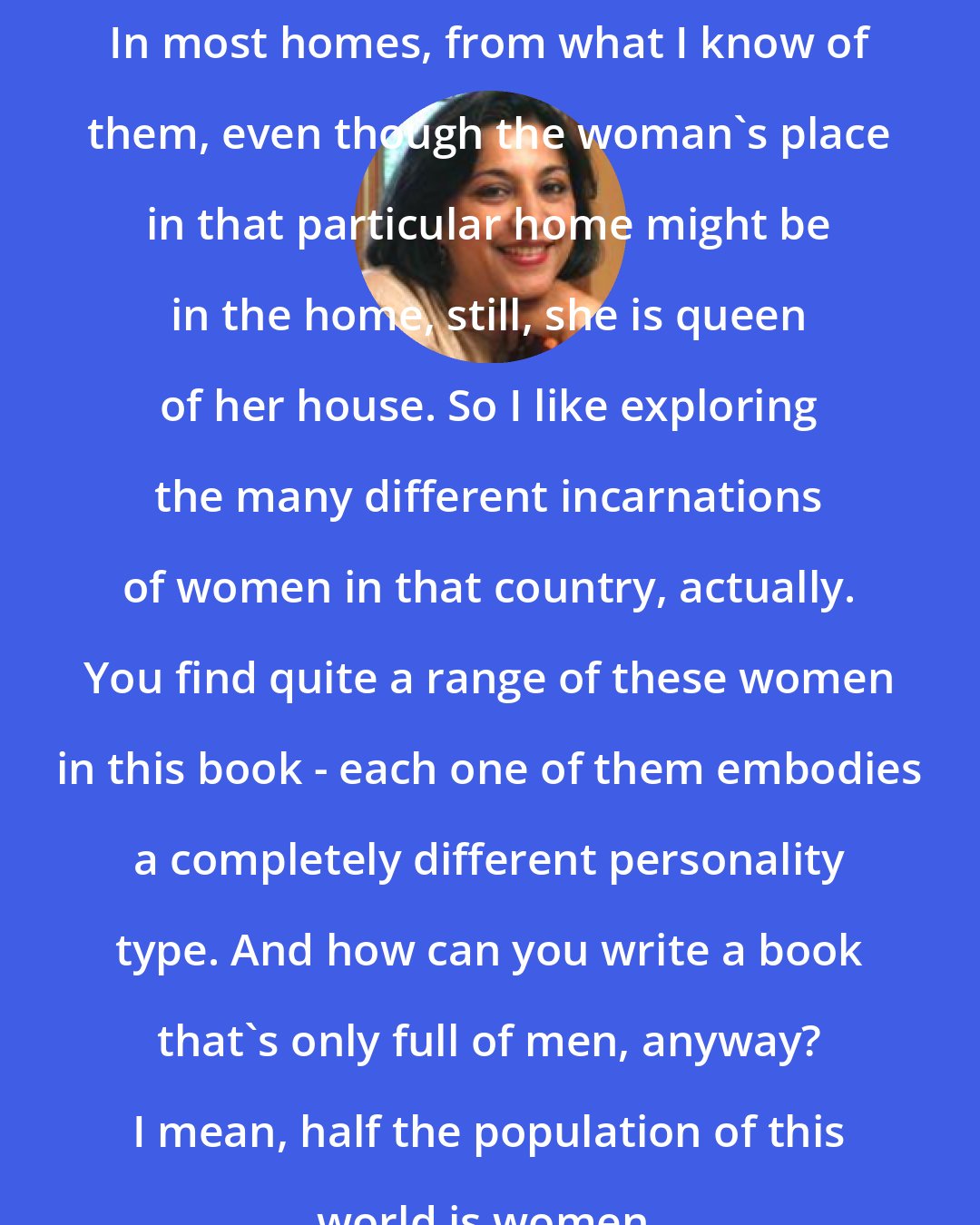 Anita Rau Badami: In most homes, from what I know of them, even though the woman's place in that particular home might be in the home, still, she is queen of her house. So I like exploring the many different incarnations of women in that country, actually. You find quite a range of these women in this book - each one of them embodies a completely different personality type. And how can you write a book that's only full of men, anyway? I mean, half the population of this world is women.