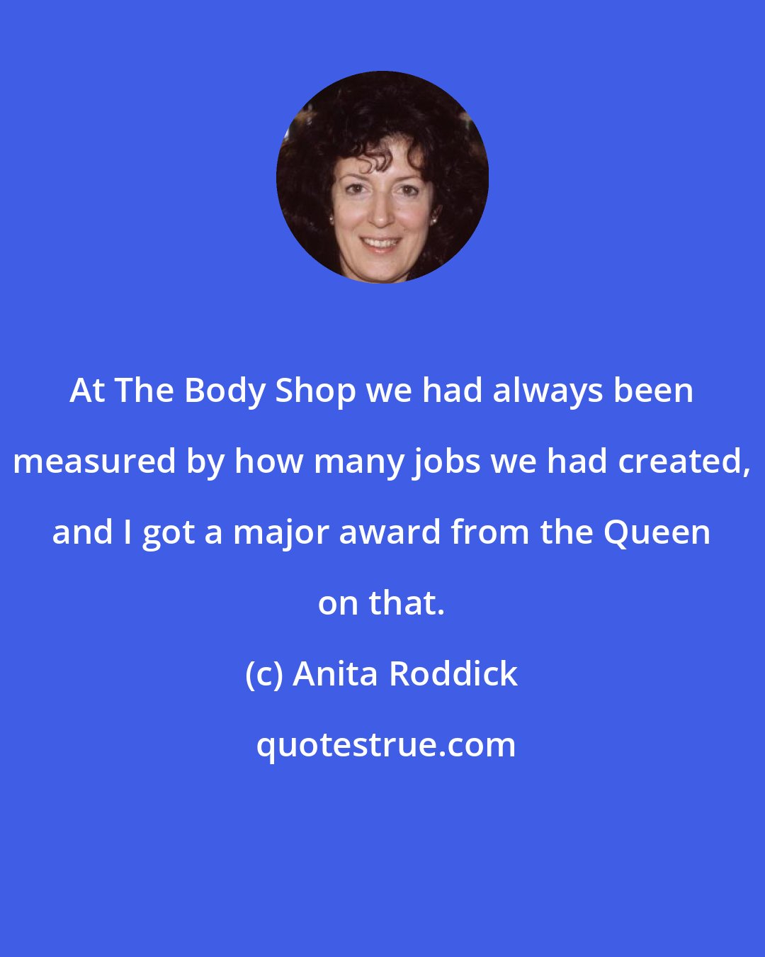 Anita Roddick: At The Body Shop we had always been measured by how many jobs we had created, and I got a major award from the Queen on that.