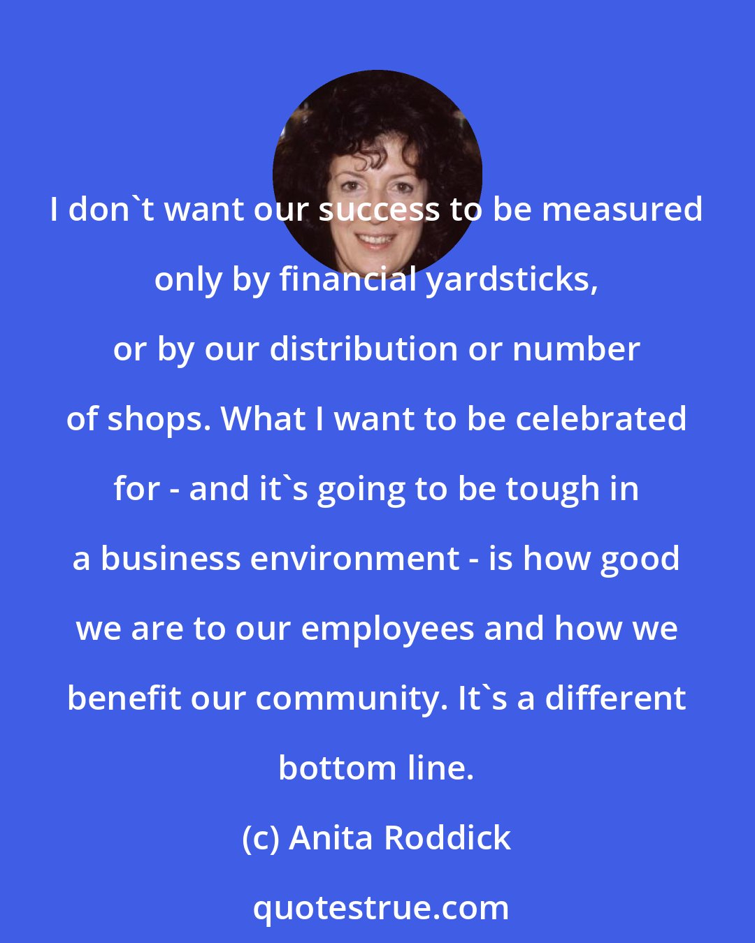 Anita Roddick: I don't want our success to be measured only by financial yardsticks, or by our distribution or number of shops. What I want to be celebrated for - and it's going to be tough in a business environment - is how good we are to our employees and how we benefit our community. It's a different bottom line.