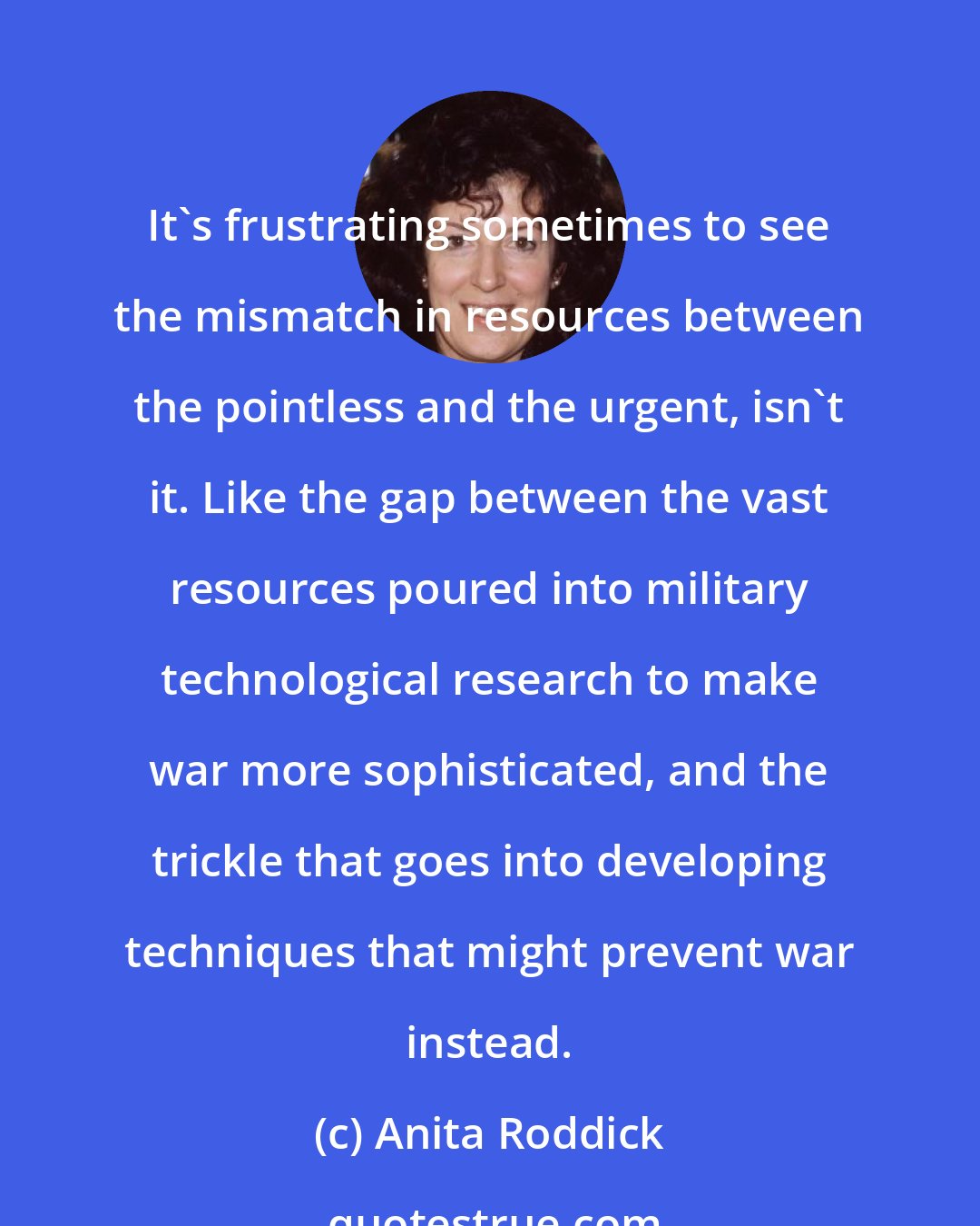 Anita Roddick: It's frustrating sometimes to see the mismatch in resources between the pointless and the urgent, isn't it. Like the gap between the vast resources poured into military technological research to make war more sophisticated, and the trickle that goes into developing techniques that might prevent war instead.
