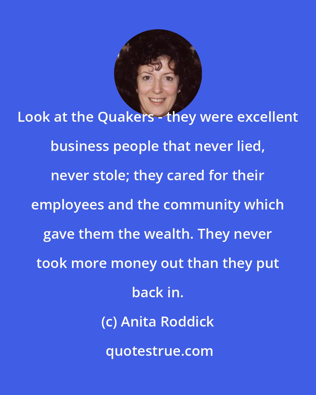 Anita Roddick: Look at the Quakers - they were excellent business people that never lied, never stole; they cared for their employees and the community which gave them the wealth. They never took more money out than they put back in.