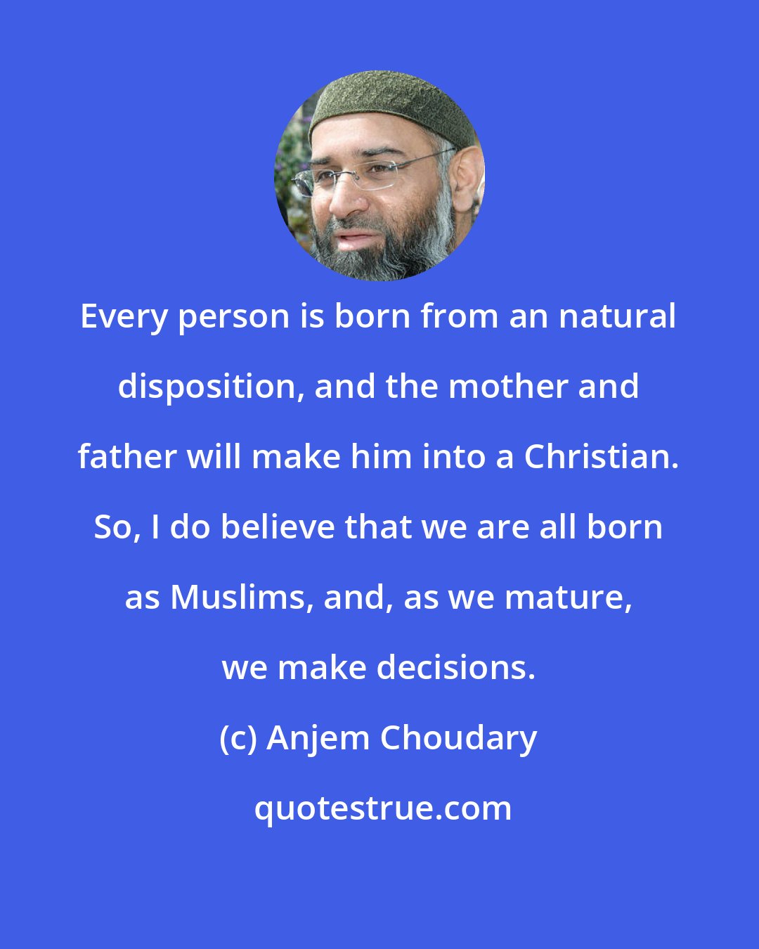 Anjem Choudary: Every person is born from an natural disposition, and the mother and father will make him into a Christian. So, I do believe that we are all born as Muslims, and, as we mature, we make decisions.