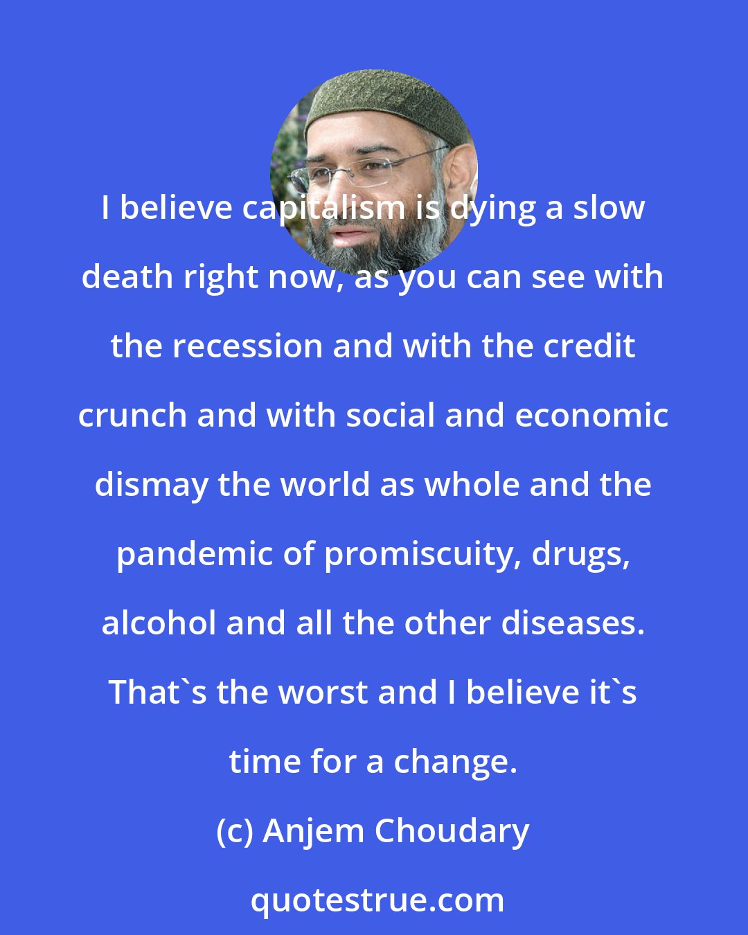 Anjem Choudary: I believe capitalism is dying a slow death right now, as you can see with the recession and with the credit crunch and with social and economic dismay the world as whole and the pandemic of promiscuity, drugs, alcohol and all the other diseases. That's the worst and I believe it's time for a change.