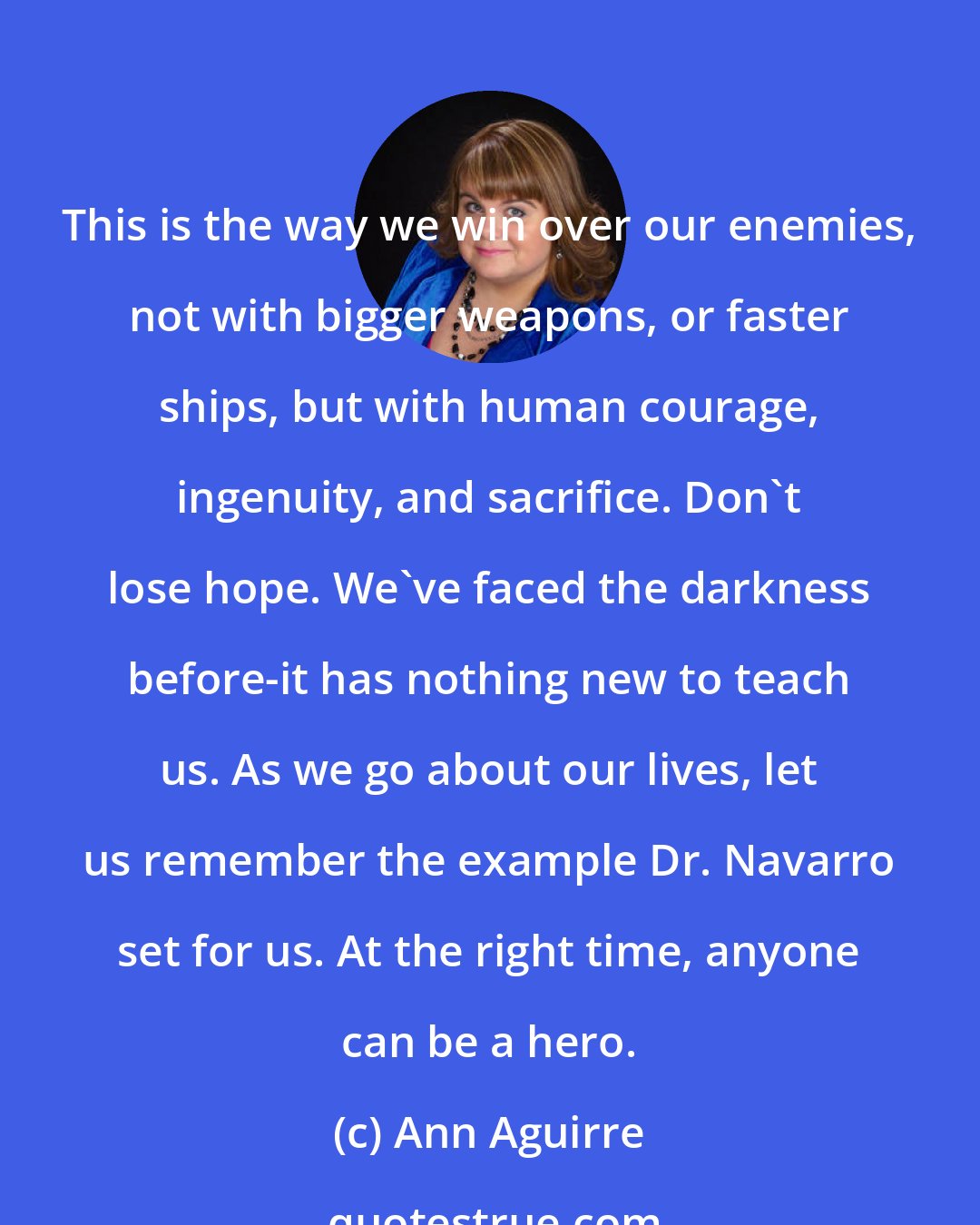 Ann Aguirre: This is the way we win over our enemies, not with bigger weapons, or faster ships, but with human courage, ingenuity, and sacrifice. Don't lose hope. We've faced the darkness before-it has nothing new to teach us. As we go about our lives, let us remember the example Dr. Navarro set for us. At the right time, anyone can be a hero.