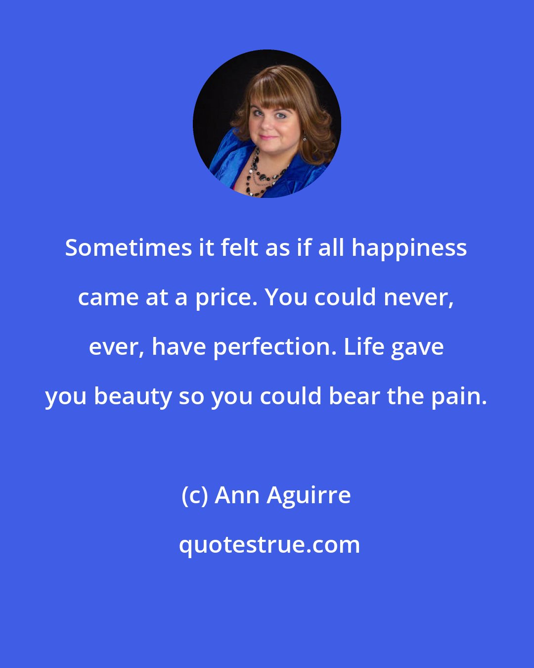 Ann Aguirre: Sometimes it felt as if all happiness came at a price. You could never, ever, have perfection. Life gave you beauty so you could bear the pain.