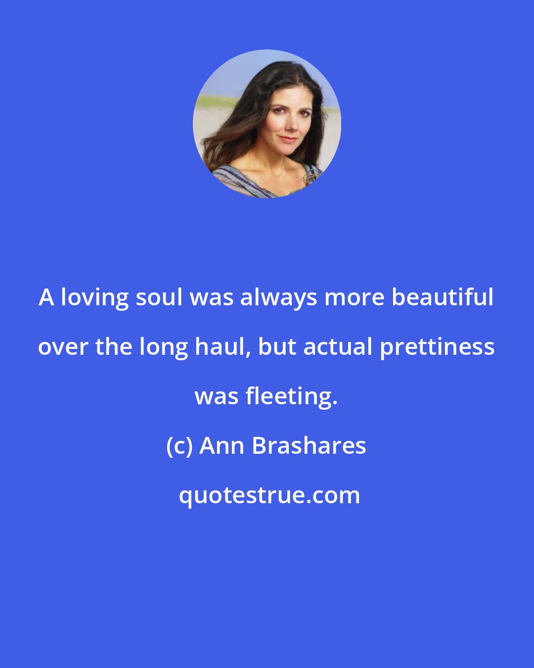 Ann Brashares: A loving soul was always more beautiful over the long haul, but actual prettiness was fleeting.