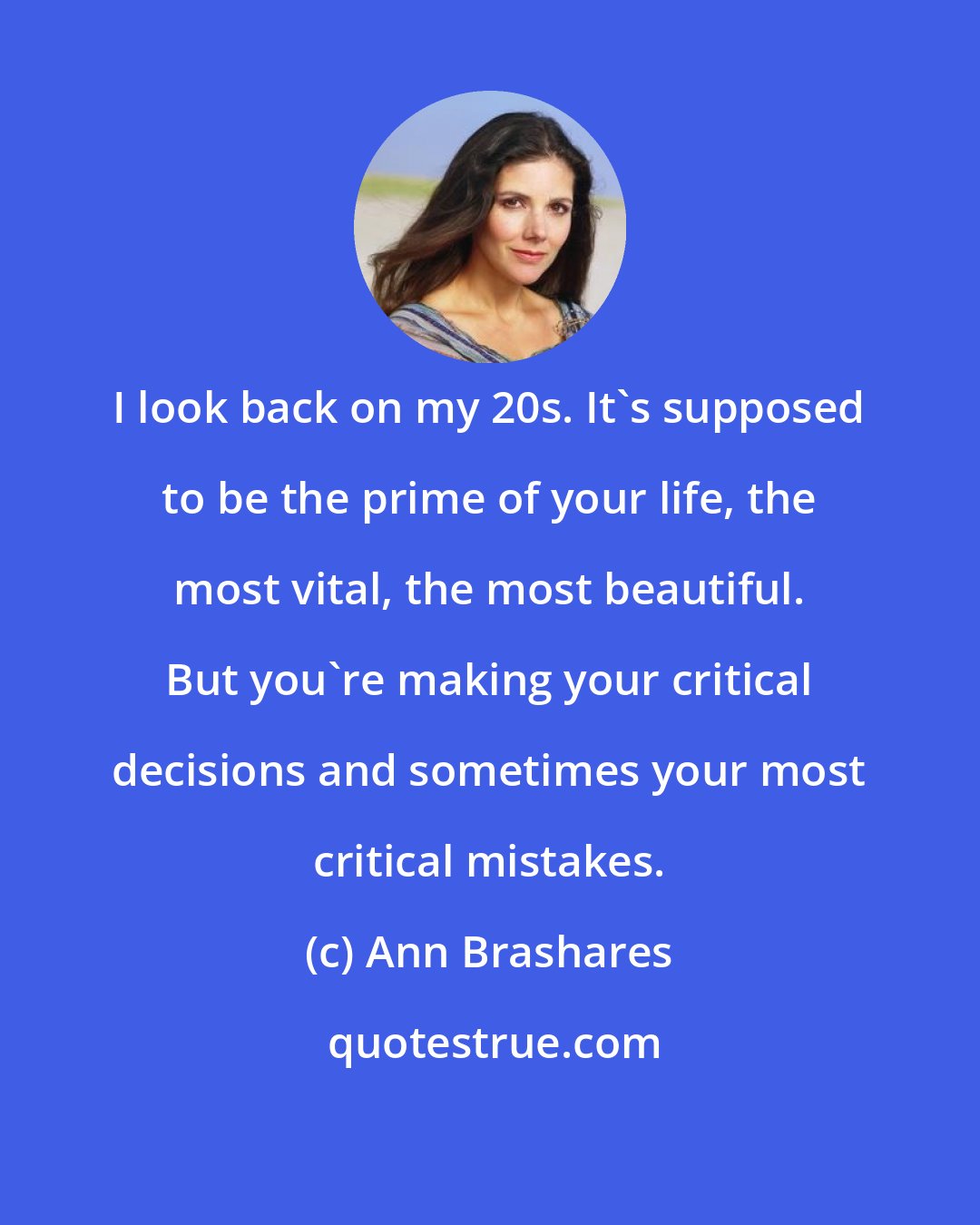 Ann Brashares: I look back on my 20s. It's supposed to be the prime of your life, the most vital, the most beautiful. But you're making your critical decisions and sometimes your most critical mistakes.