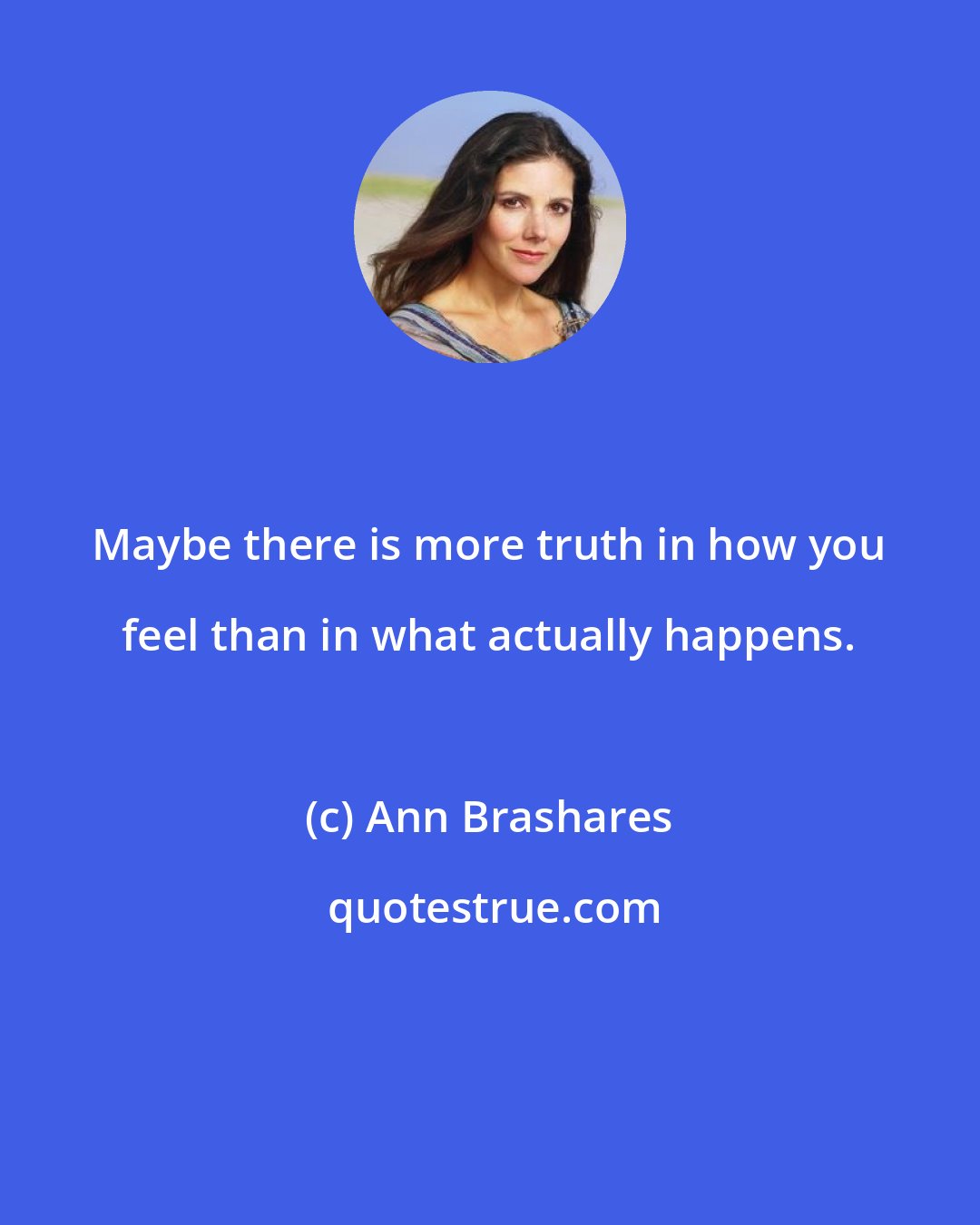 Ann Brashares: Maybe there is more truth in how you feel than in what actually happens.