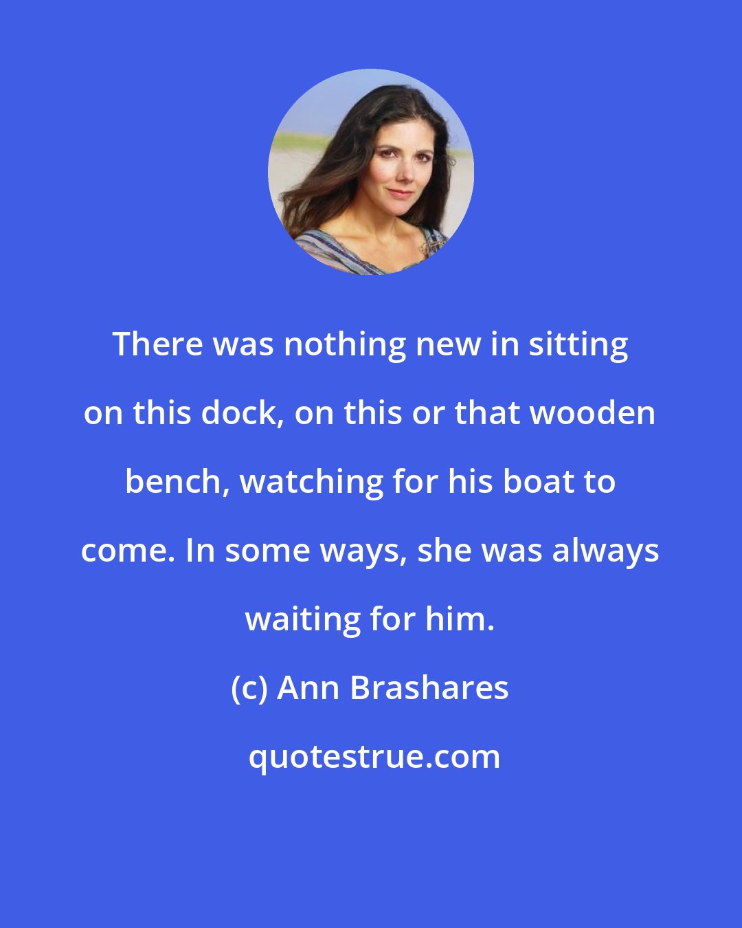Ann Brashares: There was nothing new in sitting on this dock, on this or that wooden bench, watching for his boat to come. In some ways, she was always waiting for him.