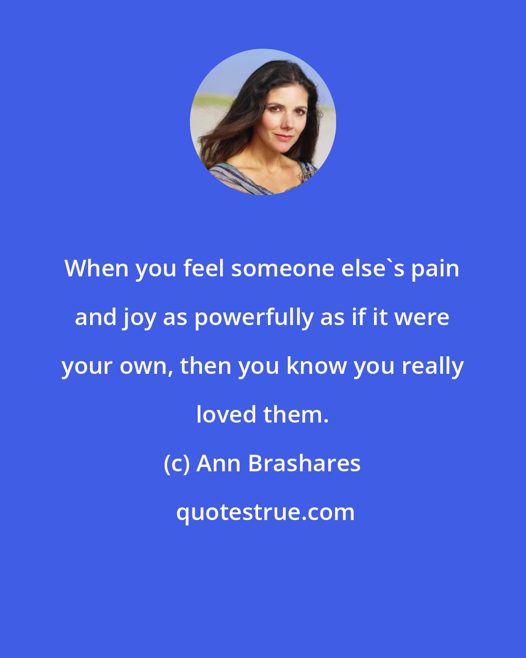 Ann Brashares: When you feel someone else's pain and joy as powerfully as if it were your own, then you know you really loved them.