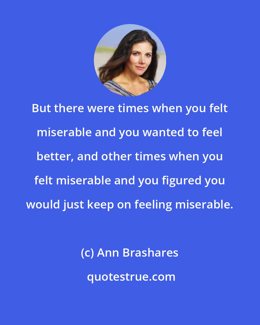 Ann Brashares: But there were times when you felt miserable and you wanted to feel better, and other times when you felt miserable and you figured you would just keep on feeling miserable.