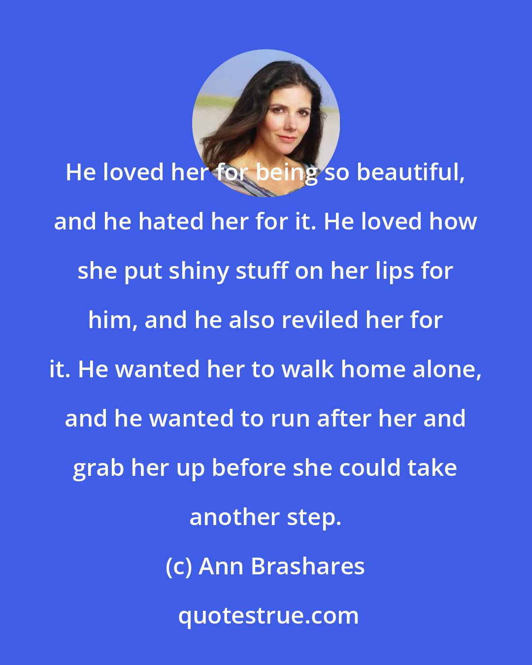 Ann Brashares: He loved her for being so beautiful, and he hated her for it. He loved how she put shiny stuff on her lips for him, and he also reviled her for it. He wanted her to walk home alone, and he wanted to run after her and grab her up before she could take another step.