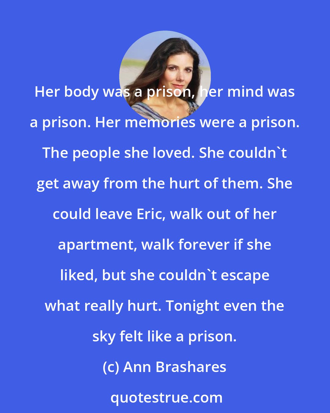 Ann Brashares: Her body was a prison, her mind was a prison. Her memories were a prison. The people she loved. She couldn't get away from the hurt of them. She could leave Eric, walk out of her apartment, walk forever if she liked, but she couldn't escape what really hurt. Tonight even the sky felt like a prison.