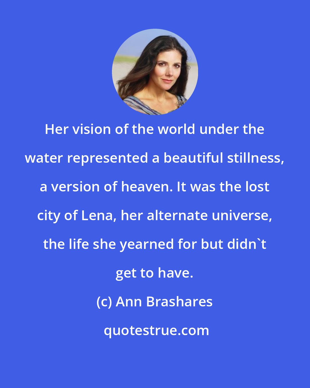 Ann Brashares: Her vision of the world under the water represented a beautiful stillness, a version of heaven. It was the lost city of Lena, her alternate universe, the life she yearned for but didn't get to have.