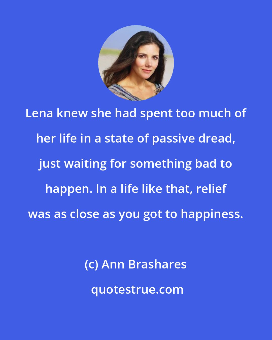 Ann Brashares: Lena knew she had spent too much of her life in a state of passive dread, just waiting for something bad to happen. In a life like that, relief was as close as you got to happiness.