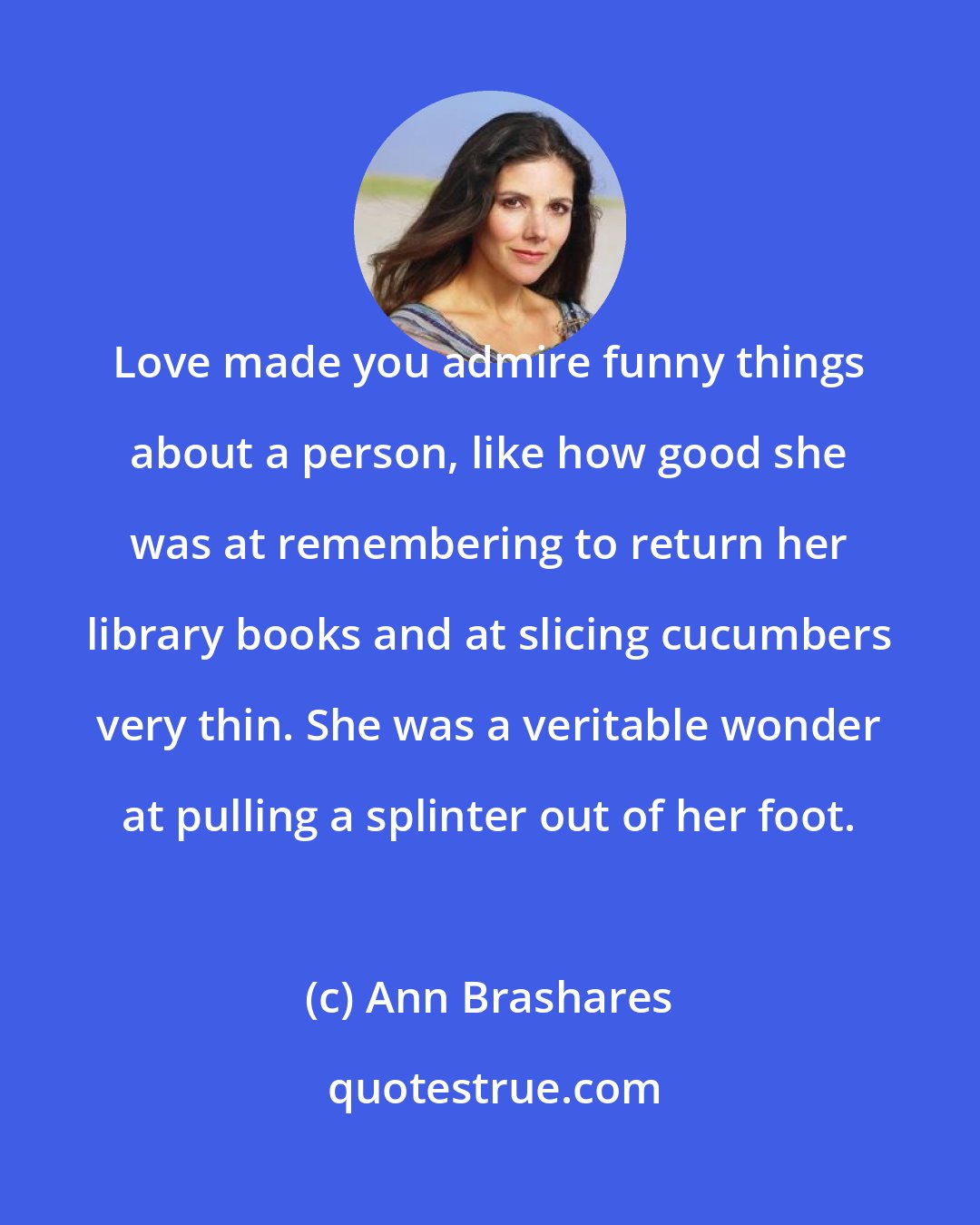 Ann Brashares: Love made you admire funny things about a person, like how good she was at remembering to return her library books and at slicing cucumbers very thin. She was a veritable wonder at pulling a splinter out of her foot.