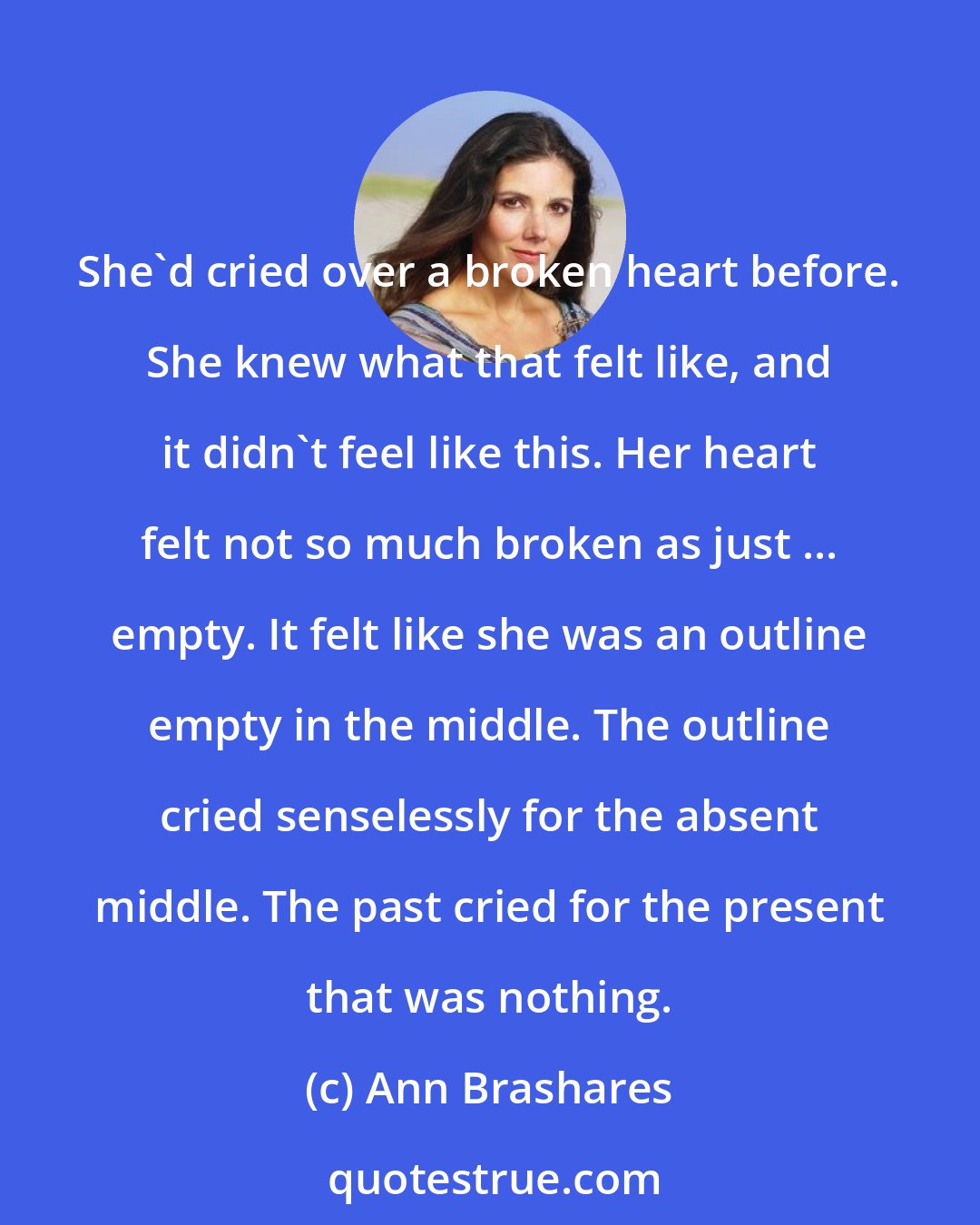 Ann Brashares: She'd cried over a broken heart before. She knew what that felt like, and it didn't feel like this. Her heart felt not so much broken as just ... empty. It felt like she was an outline empty in the middle. The outline cried senselessly for the absent middle. The past cried for the present that was nothing.