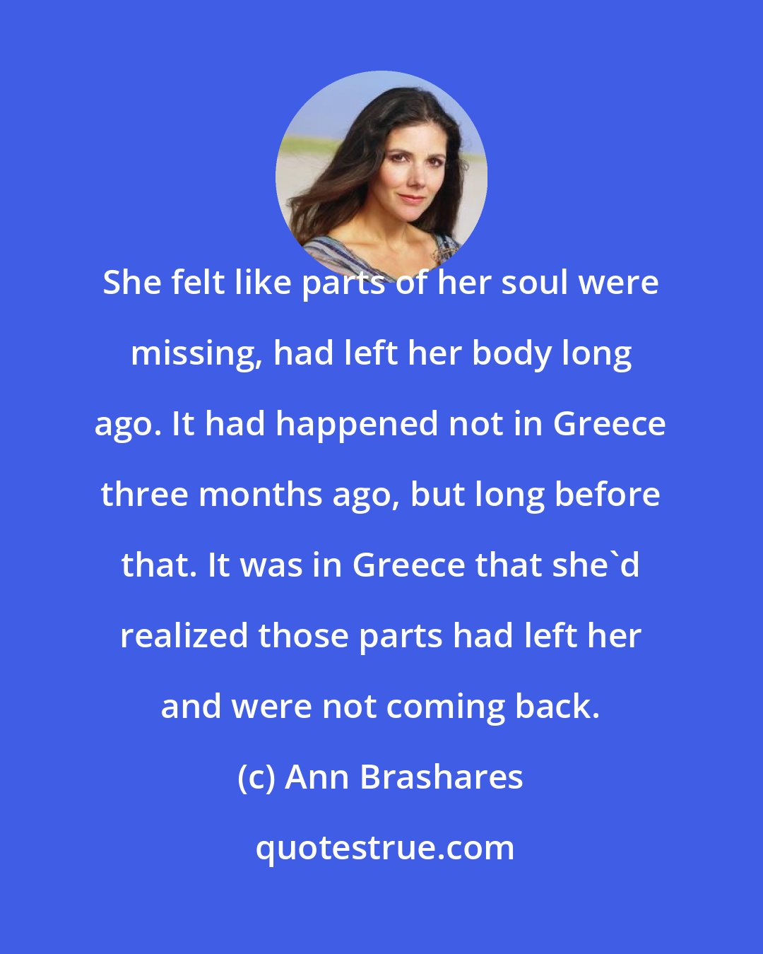 Ann Brashares: She felt like parts of her soul were missing, had left her body long ago. It had happened not in Greece three months ago, but long before that. It was in Greece that she'd realized those parts had left her and were not coming back.